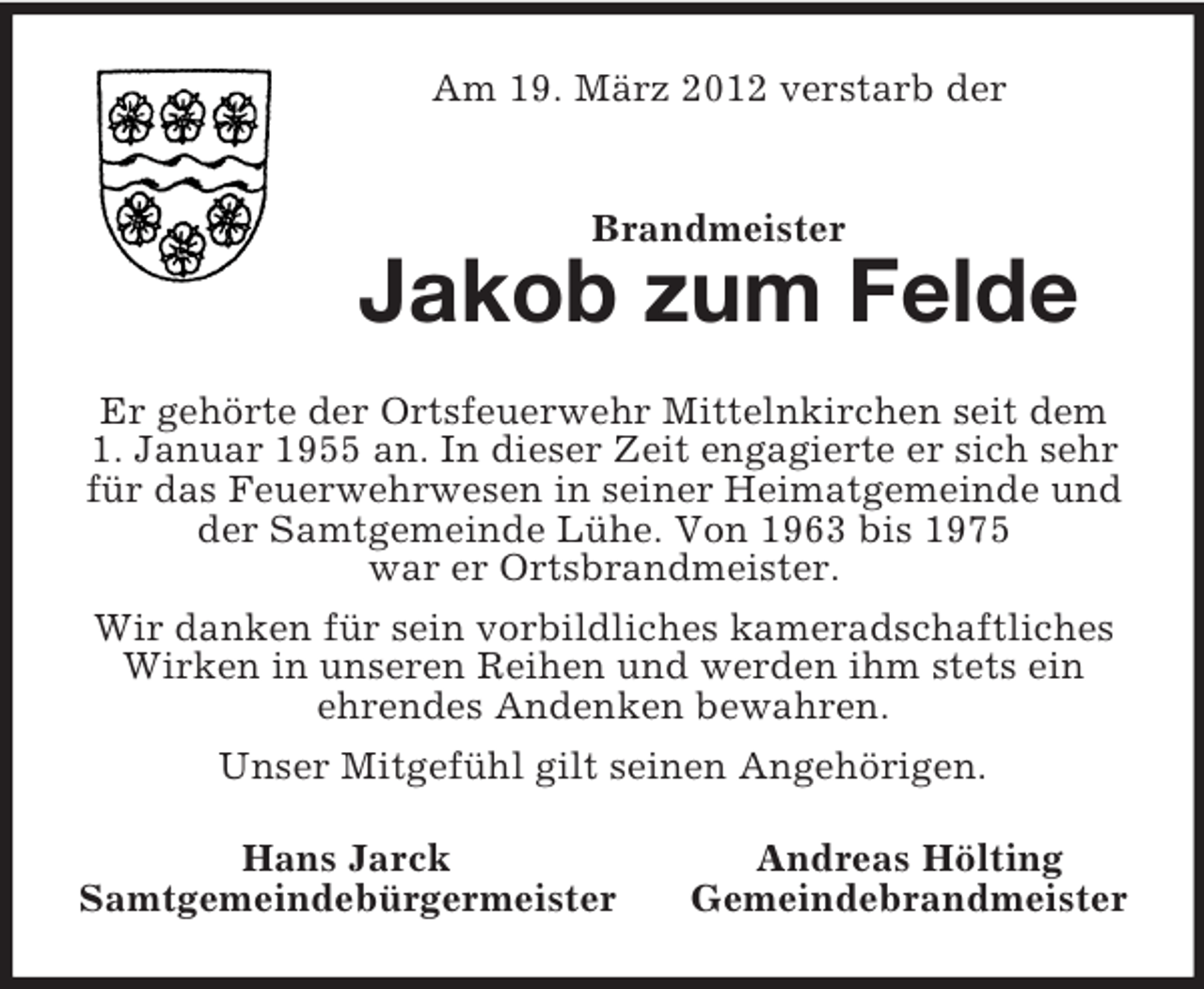 <p>Am 19. März 2012 verstarb der<br />Brandmeister<br />Jakob zum Felde<br />Er gehörte der Ortsfeuerwehr Mittelnkirchen seit dem<br />1. Januar 1955 an. In dieser Zeit engagierte er sich sehr für das Feuerwehrwesen in seiner Heimatgemeinde und der Samtgemeinde Lühe. Von 1963 bis 1975<br />war er Ortsbrandmeister.<br />Wir danken für sein vorbildliches kameradschaftliches Wirken in unseren Reihen und werden ihm stets ein<br />ehrendes Andenken bewahren.<br />Unser Mitgefühl gilt seinen Angehörigen.<br />Hans Jarck Andreas Hölting<br />Samtgemeindebürgermeister Gemeindebrandmeister</p>