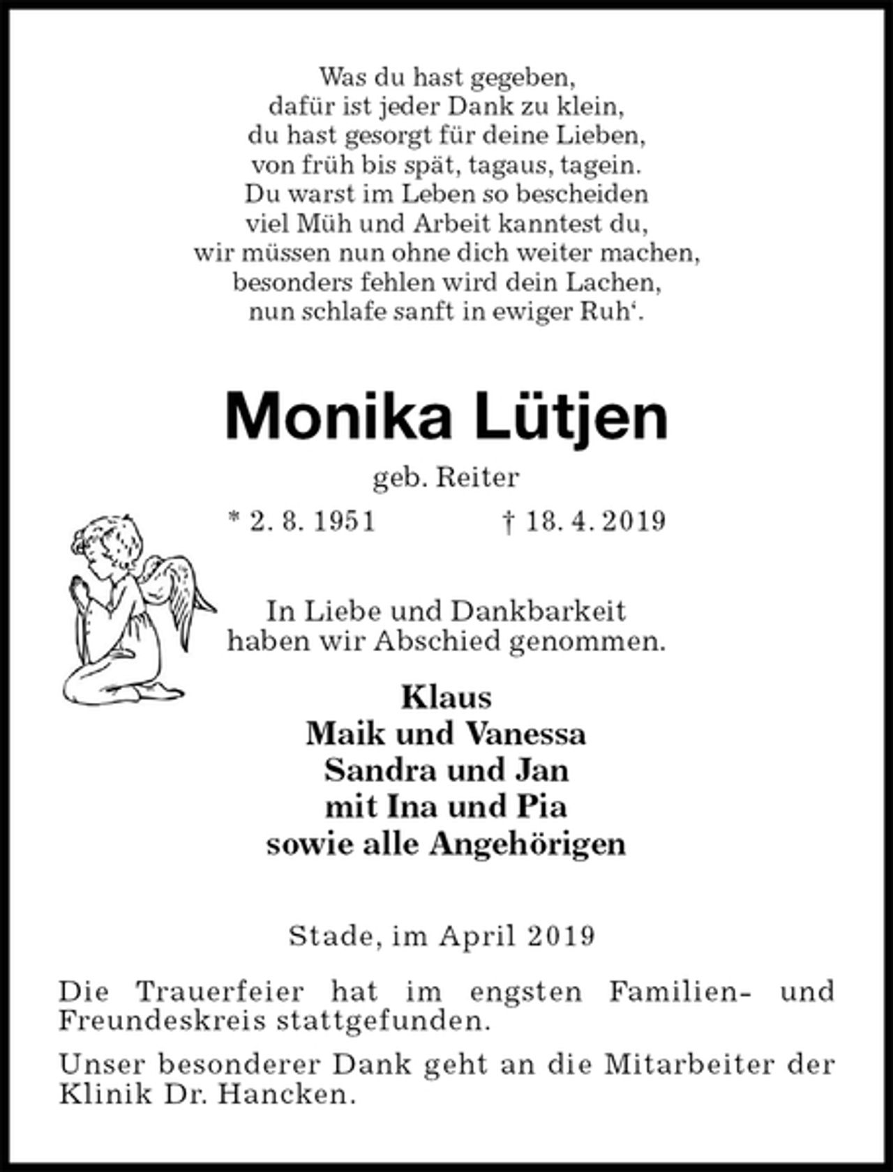 <p>Was du hast gegeben,<br />dafür ist jeder Dank zu klein,<br />du hast gesorgt für deine Lieben,<br />von früh bis spät, tagaus, tagein.<br />Du warst im Leben so bescheiden<br />viel Müh und Arbeit kanntest du,<br />wir müssen nun ohne dich weiter machen,<br />besonders fehlen wird dein Lachen,<br />nun schlafe sanft in ewiger Ruh‘.<br />Monika Lütjen<br />geb. Reiter<br />* 2. 8. 1951 † 18. 4. 2019<br />In Liebe und Dankbarkeit<br />haben wir Abschied genommen.<br />Klaus<br />Maik und Vanessa<br />Sandra und Jan<br />mit Ina und Pia<br />sowie alle Angehörigen<br />Stade, im April 2019<br />Die Trauerfeier hat im engsten Familien- und<br />Freundeskreis stattgefunden.<br />Unser besonderer Dank geht an die Mitarbeiter der<br />Klinik Dr. Hancken.</p>