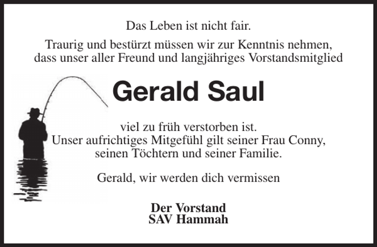 <p>Das Leben ist nicht fair.<br />Traurig und bestürzt müssen wir zur Kenntnis nehmen,<br />dass unser aller Freund und langjähriges Vorstandsmitglied<br />Gerald Saul<br />viel zu früh verstorben ist.<br />Unser aufrichtiges Mitgefühl gilt seiner Frau Conny,<br />seinen Töchtern und seiner Familie.</p><p>Gerald, wir werden dich vermissen<br />Der Vorstand<br />SAV Hammah</p>