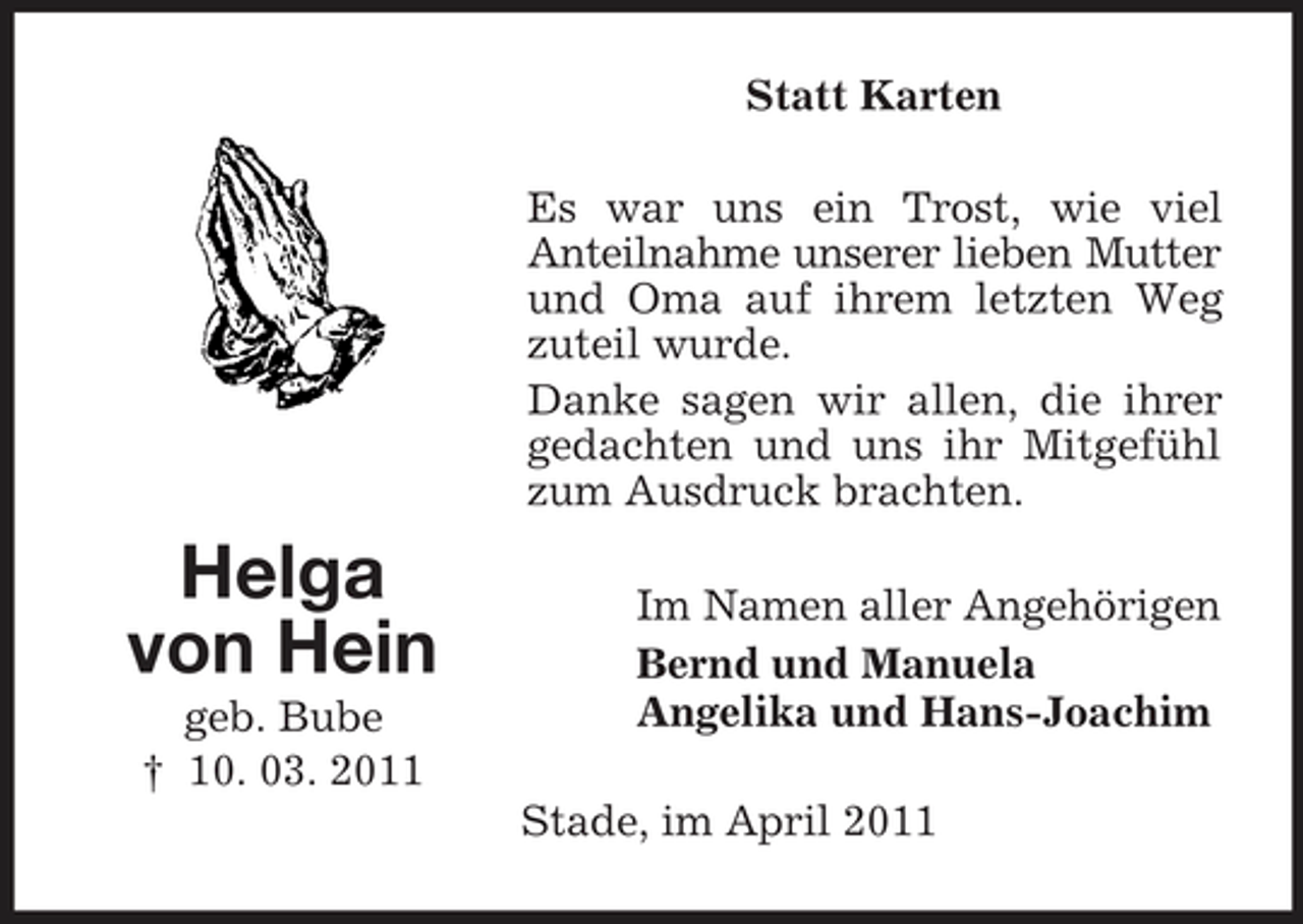 <p>Statt Karten Es war uns ein Trost, wie viel Anteilnahme unserer lieben Mutter und Oma auf ihrem letzten Weg zuteil wurde. Danke sagen wir allen, die ihrer gedachten und uns ihr Mitgefühl zum Ausdruck brachten.</p><p>Helga von Hein<br />geb. Bube † 10. 03. 2011</p><p>Im Namen aller Angehörigen Bernd und Manuela Angelika und Hans-Joachim Stade, im April 2011</p>