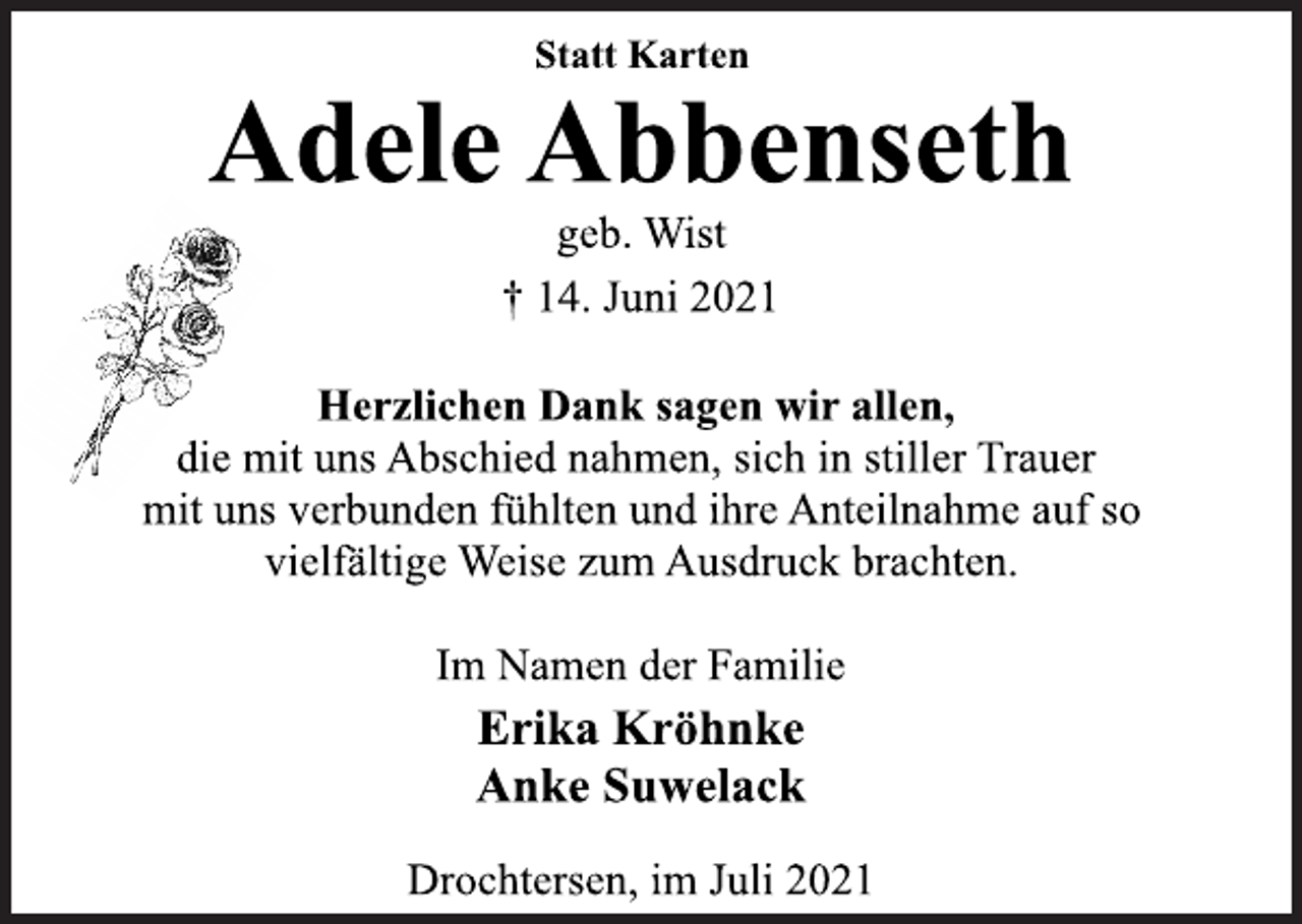 <p>Statt Karten<br />Adele Abbenseth<br />geb. Wist<br />† 14. Juni 2021<br />Herzlichen Dank sagen wir allen,<br />die mit uns Abschied nahmen, sich in stiller Trauer<br />mit uns verbunden fühlten und ihre Anteilnahme auf so<br />vielfältige Weise zum Ausdruck brachten.<br />Im Namen der Familie<br />Erika Kröhnke<br />Anke Suwelack<br />Drochtersen, im Juli 2021</p>