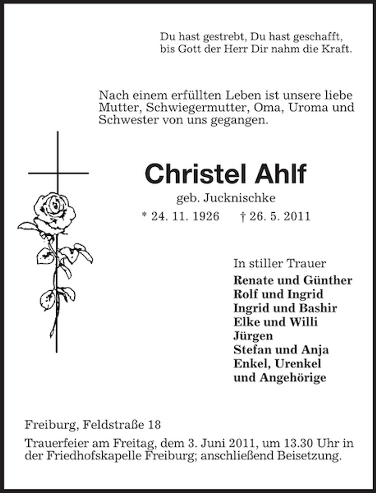 <p>Du hast gestrebt, Du hast geschafft, bis Gott der Herr Dir nahm die Kraft.</p><p>Nach einem erfüllten Leben ist unsere liebe Mutter, Schwiegermutter, Oma, Uroma und Schwester von uns gegangen.</p><p>Christel Ahlf<br />geb. Jucknischke * 24. 11. 1926 † 26. 5. 2011</p><p>In stiller Trauer Renate und Günther Rolf und Ingrid Ingrid und Bashir Elke und Willi Jürgen Stefan und Anja Enkel, Urenkel und Angehörige</p><p>Freiburg, Feldstraße 18 Trauerfeier am Freitag, dem 3. Juni 2011, um 13.30 Uhr in der Friedhofskapelle Freiburg; anschließend Beisetzung.</p>