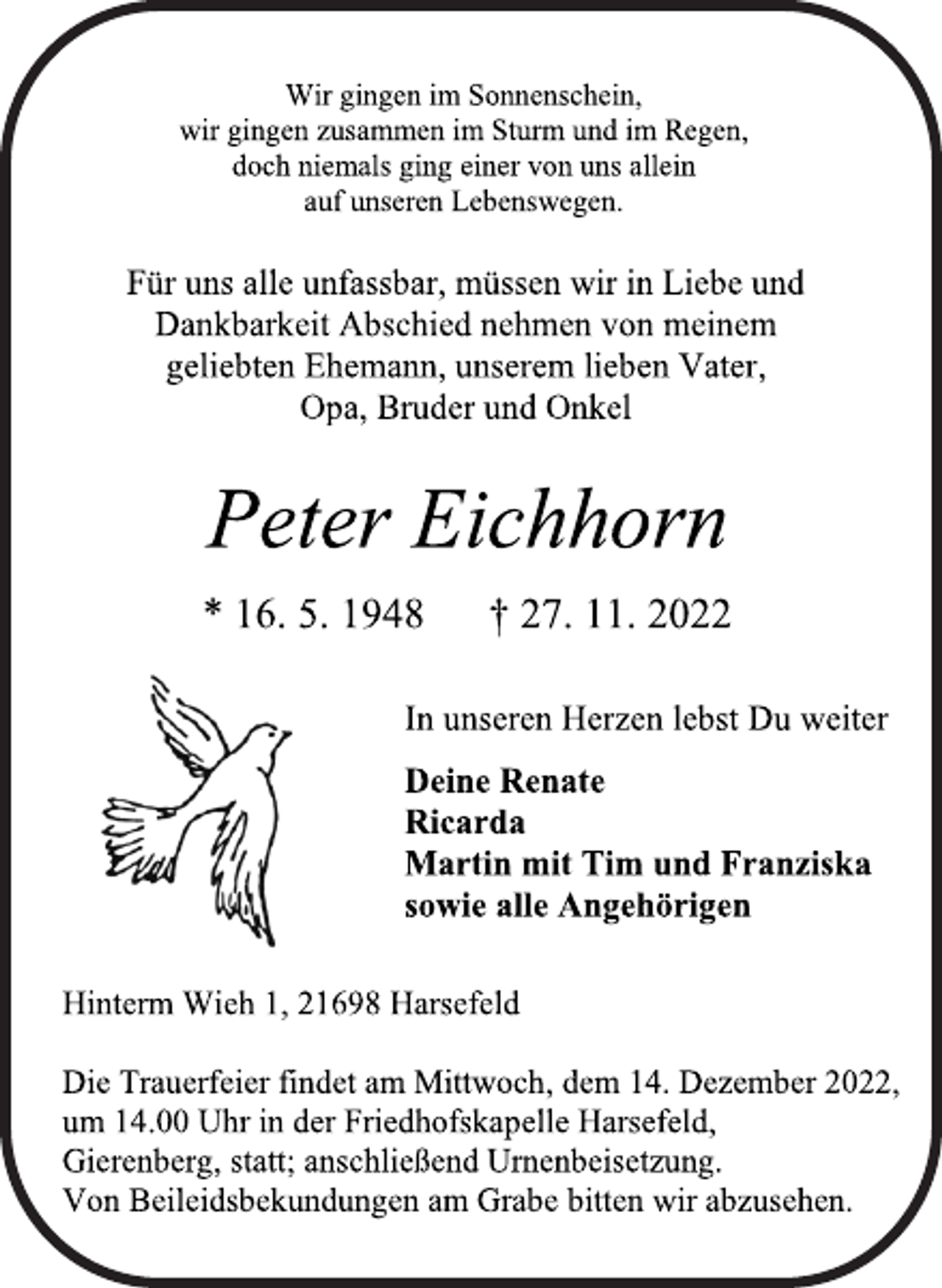 <p>Wir gingen im Sonnenschein,<br />wir gingen zusammen im Sturm und im Regen,<br />doch niemals ging einer von uns allein<br />auf unseren Lebenswegen.<br />Für uns alle unfassbar, müssen wir in Liebe und<br />Dankbarkeit Abschied nehmen von meinem<br />geliebten Ehemann, unserem lieben Vater,<br />Opa, Bruder und Onkel<br />Peter Eichhorn<br />* 16. 5. 1948 † 27. 11. 2022<br />In unseren Herzen lebst Du weiter<br />Deine Renate<br />Ricarda<br />Martin mit Tim und Franziska<br />sowie alle Angehörigen<br />Hinterm Wieh 1, 21698 Harsefeld<br />Die Trauerfeier findet am Mittwoch, dem 14. Dezember 2022,<br />um 14.00 Uhr in der Friedhofskapelle Harsefeld,<br />Gierenberg, statt; anschließend Urnenbeisetzung.<br />Von Beileidsbekundungen am Grabe bitten wir abzusehen.</p>