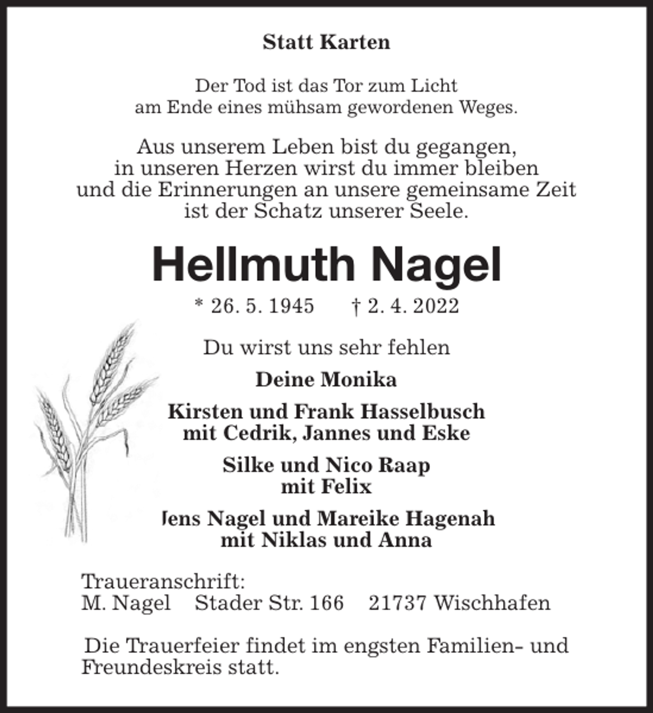 <p>Statt Karten<br />Der Tod ist das Tor zum Licht<br />am Ende eines mühsam gewordenen Weges.<br />Aus unserem Leben bist du gegangen,<br />in unseren Herzen wirst du immer bleiben<br />und die Erinnerungen an unsere gemeinsame Zeit<br />ist der Schatz unserer Seele.<br />Hellmuth Nagel<br />* 26. 5. 1945 † 2. 4. 2022<br />Du wirst uns sehr fehlen<br />Deine Monika<br />Kirsten und Frank Hasselbusch<br />mit Cedrik, Jannes und Eske<br />Silke und Nico Raap<br />mit Felix<br />Jens Nagel und Mareike Hagenah<br />mit Niklas und Anna<br />Traueranschrift:<br />M. Nagel Stader Str. 166 21737 Wischhafen</p>
<p>Die Trauerfeier findet im engsten Familien- und<br />Freundeskreis statt.</p>