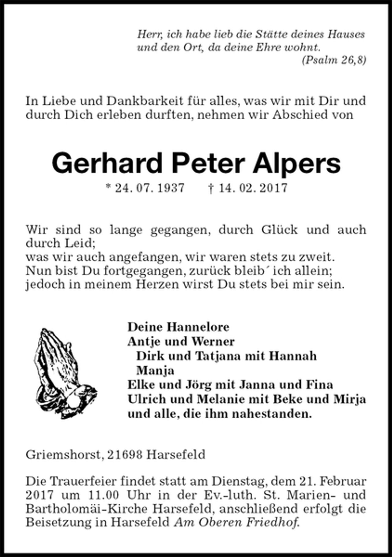 <p>Herr, ich habe lieb die Stätte deines Hauses<br />und den Ort, da deine Ehre wohnt.<br />(Psalm 26,8)<br />In Liebe und Dankbarkeit für alles, was wir mit Dir und durch Dich erleben durften, nehmen wir Abschied von<br />Gerhard Peter Alpers<br />* 24. 07. 1937 † 14. 02. 2017<br />Wir sind so lange gegangen, durch Glück und auch durch Leid;<br />was wir auch angefangen, wir waren stets zu zweit.<br />Nun bist Du fortgegangen, zurück bleib´ ich allein;<br />jedoch in meinem Herzen wirst Du stets bei mir sein.<br />Deine Hannelore<br />Antje und Werner<br />Dirk und Tatjana mit Hannah<br />Manja<br />Elke und Jörg mit Janna und Fina<br />Ulrich und Melanie mit Beke und Mirja<br />und alle, die ihm nahestanden.<br />Griemshorst, 21698 Harsefeld</p><p>Die Trauerfeier findet statt am Dienstag, dem 21. Februar 2017 um 11.00 Uhr in der Ev.-luth. St. Marien- und Bartholomäi-Kirche Harsefeld, anschließend erfolgt die Beisetzung in Harsefeld Am Oberen Friedhof.</p>