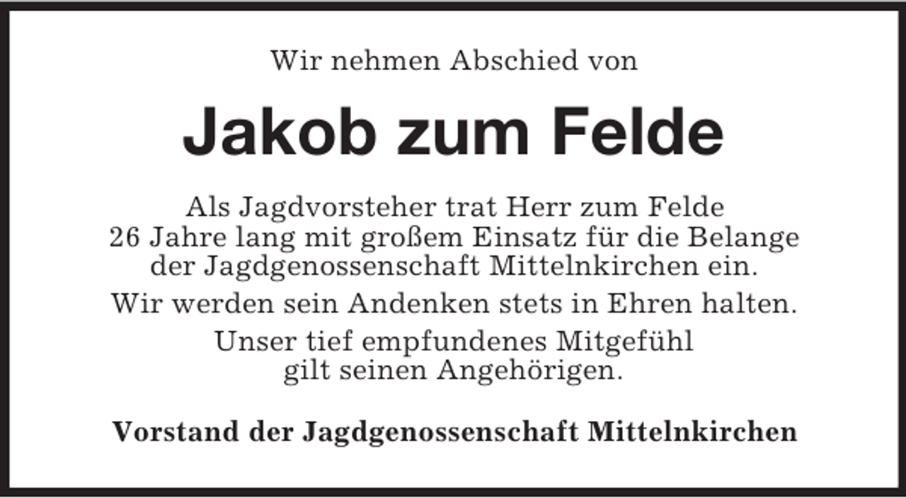 <p>Wir nehmen Abschied von</p><p>Jakob zum Felde<br />Als Jagdvorsteher trat Herr zum Felde<br />26 Jahre lang mit großem Einsatz für die Belange<br />der Jagdgenossenschaft Mittelnkirchen ein.<br />Wir werden sein Andenken stets in Ehren halten.<br />Unser tief empfundenes Mitgefühl<br />gilt seinen Angehörigen.<br />Vorstand der Jagdgenossenschaft Mittelnkirchen</p>