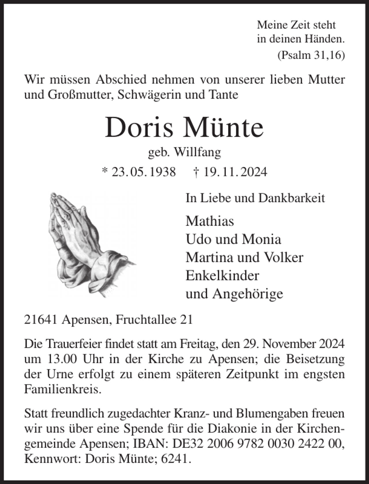 <p>Meine Zeit steht<br />in deinen Händen.<br />(Psalm 31,16)<br />Wir müssen Abschied nehmen von unserer lieben Mutter und Großmutter, Schwägerin und Tante<br />Doris Münte<br />geb. Willfang<br />* 23. 05. 1938 † 19. 11. 2024<br />In Liebe und Dankbarkeit<br />Mathias<br />Udo und Monia<br />Martina und Volker<br />Enkelkinder<br />und Angehörige<br />21641 Apensen, Fruchtallee 21<br />Die Trauerfeier findet statt am Freitag, den 29. November 2024 um 13.00 Uhr in der Kirche zu Apensen; die Beisetzung<br />der Urne erfolgt zu einem späteren Zeitpunkt im engsten Familienkreis.<br />Statt freundlich zugedachter Kranz- und Blumengaben freuen<br />wir uns über eine Spende für die Diakonie in der Kirchengemeinde Apensen; IBAN: DE32 2006 9782 0030 2422 00, Kennwort: Doris Münte; 6241.</p>