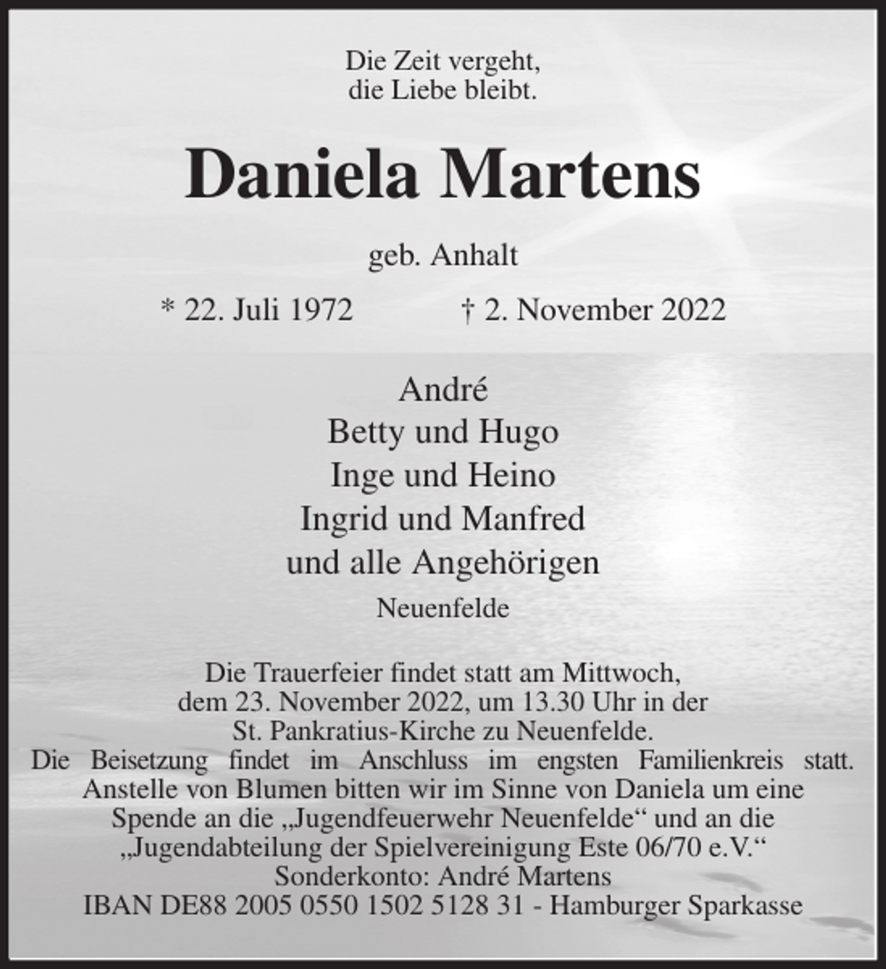 <p>Die Zeit vergeht,<br />die Liebe bleibt.<br />Daniela Martens<br />geb. Anhalt<br />* 22. Juli 1972 † 2. November 2022<br />André<br />Betty und Hugo<br />Inge und Heino<br />Ingrid und Manfred<br />und alle Angehörigen<br />Neuenfelde<br />Die Trauerfeier findet statt am Mittwoch,<br />dem 23. November 2022, um 13.30 Uhr in der<br />St. Pankratius-Kirche zu Neuenfelde.<br />Die Beisetzung findet im Anschluss im engsten Familienkreis statt.<br />Anstelle von Blumen bitten wir im Sinne von Daniela um eine<br />Spende an die „Jugendfeuerwehr Neuenfelde“ und an die<br />„Jugendabteilung der Spielvereinigung Este 06/70 e.V.“<br />Sonderkonto: André Martens<br />IBAN DE88 2005 0550 1502 5128 31 - Hamburger Sparkasse</p>