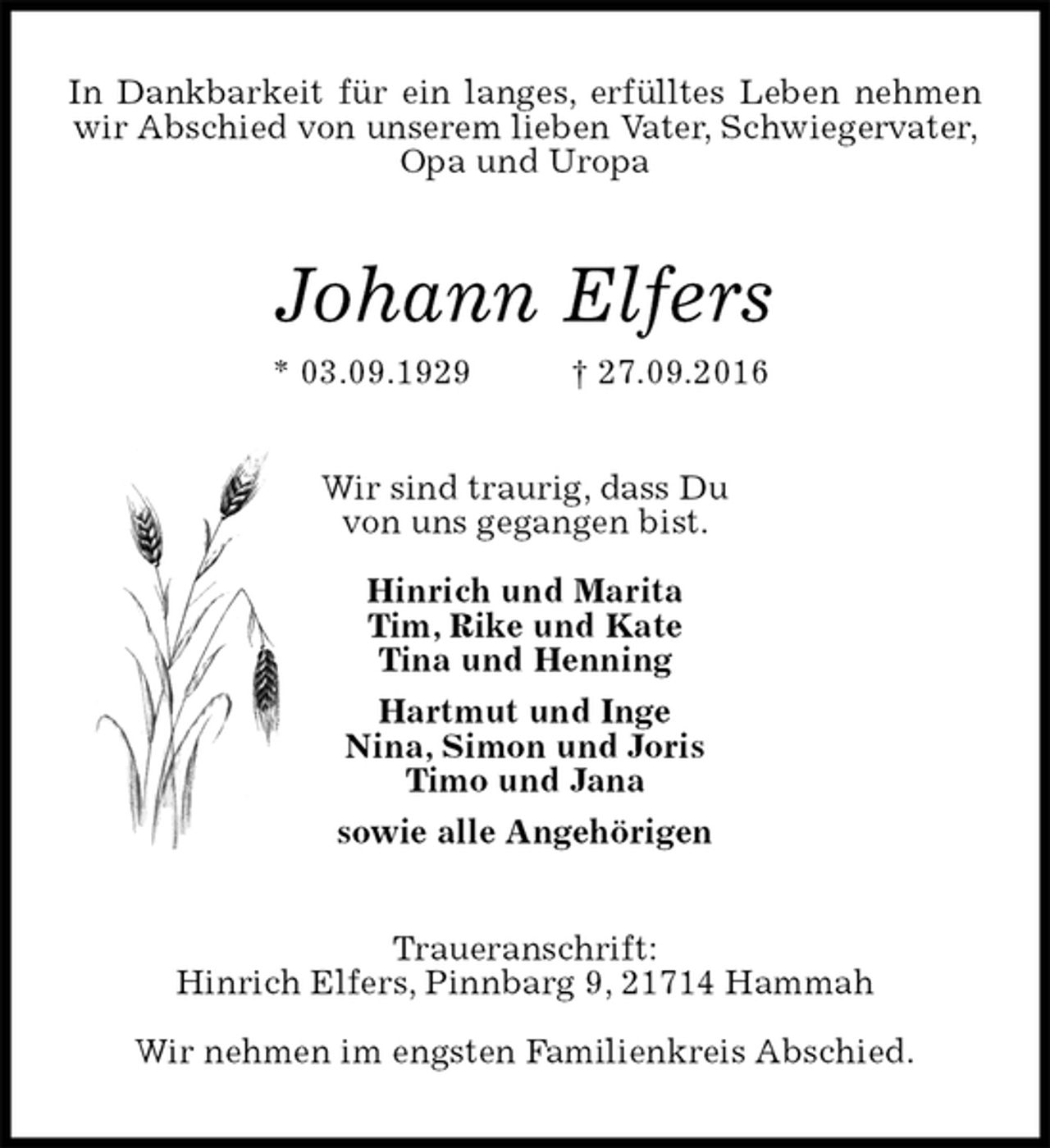 <p>In Dankbarkeit für ein langes, erfülltes Leben nehmen wir Abschied von unserem lieben Vater, Schwiegervater,<br />Opa und Uropa<br />Johann Elfers<br />* 03.09.1929 † 27.09.2016<br />Wir sind traurig, dass Du<br />von uns gegangen bist.</p><p>Hinrich und Marita<br />Tim, Rike und Kate<br />Tina und Henning<br />Hartmut und Inge<br />Nina, Simon und Joris<br />Timo und Jana<br />sowie alle Angehörigen<br />Traueranschrift:<br />Hinrich Elfers, Pinnbarg 9, 21714 Hammah</p><p>Wir nehmen im engsten Familienkreis Abschied.</p>