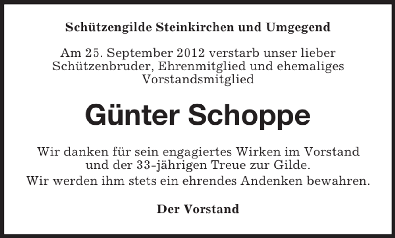 <p>Schützengilde Steinkirchen und Umgegend<br />Am 25. September 2012 verstarb unser lieber<br />Schützenbruder, Ehrenmitglied und ehemaliges<br />Vorstandsmitglied</p><p>Günter Schoppe<br />Wir danken für sein engagiertes Wirken im Vorstand<br />und der 33-jährigen Treue zur Gilde.<br />Wir werden ihm stets ein ehrendes Andenken bewahren.<br />Der Vorstand</p>