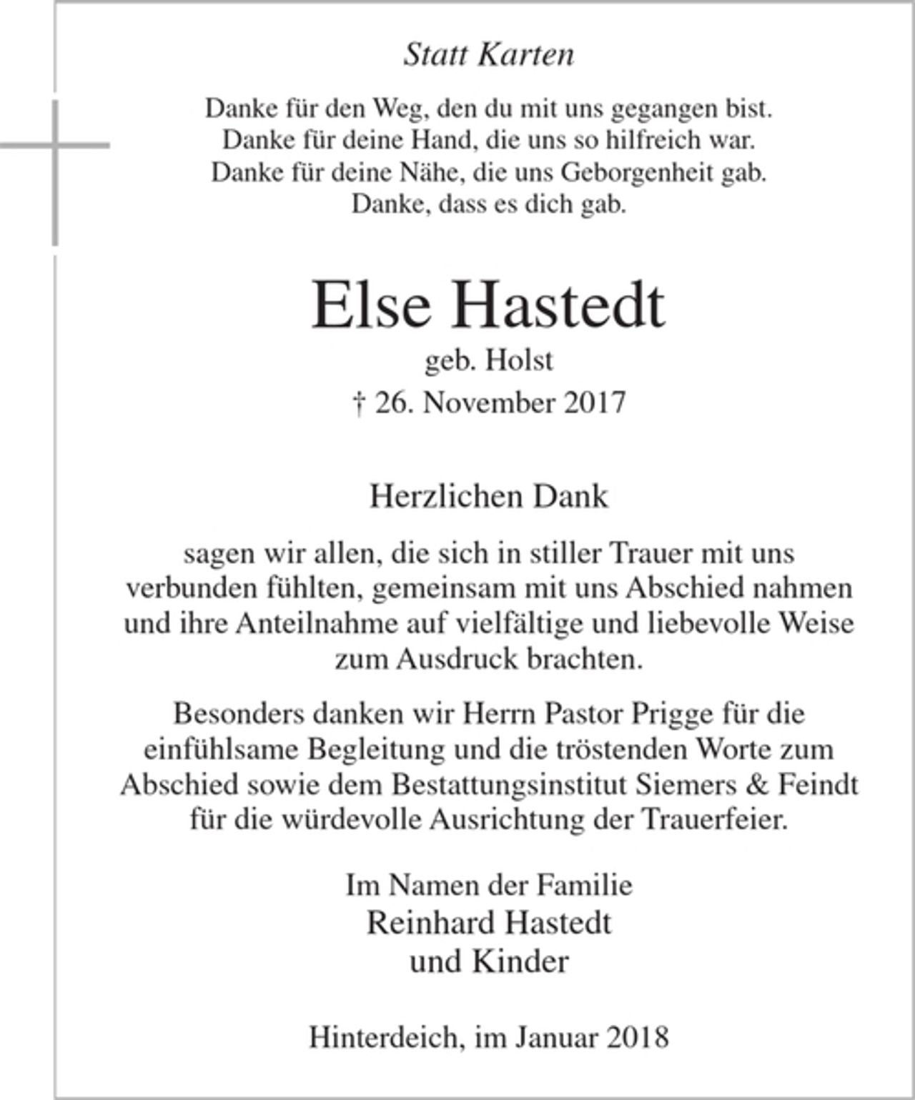 <p>Statt Karten</p><p>Danke für den Weg, den du mit uns gegangen bist.<br />Danke für deine Hand, die uns so hilfreich war.<br />Danke für deine Nähe, die uns Geborgenheit gab.<br />Danke, dass es dich gab.</p><p>Else Hastedt<br />geb. Holst<br />+ 26. November 2017</p><p>Herzlichen Dank<br />sagen wir allen, die sich in stiller Trauer mit uns verbunden fühlten,<br />gemeinsam mit uns Abschied nahmen und ihre Anteilnahme auf vielfältige und liebevolle Weise zum Ausdruck brachten.</p><p>Besonders danken wir Herrn Pastor Prigge für die einfühlsame Begleitung und die tröstenden Worte zum Abschied sowie dem Bestattungsinstitut Siemers &amp; Feindt für die würdevolle Ausrichtung der Trauerfeier.</p><p>Im Namen der Familie<br />Reinhard Hastedt<br />und Kinder</p><p>Hinterdeich, im Januar 2018</p>