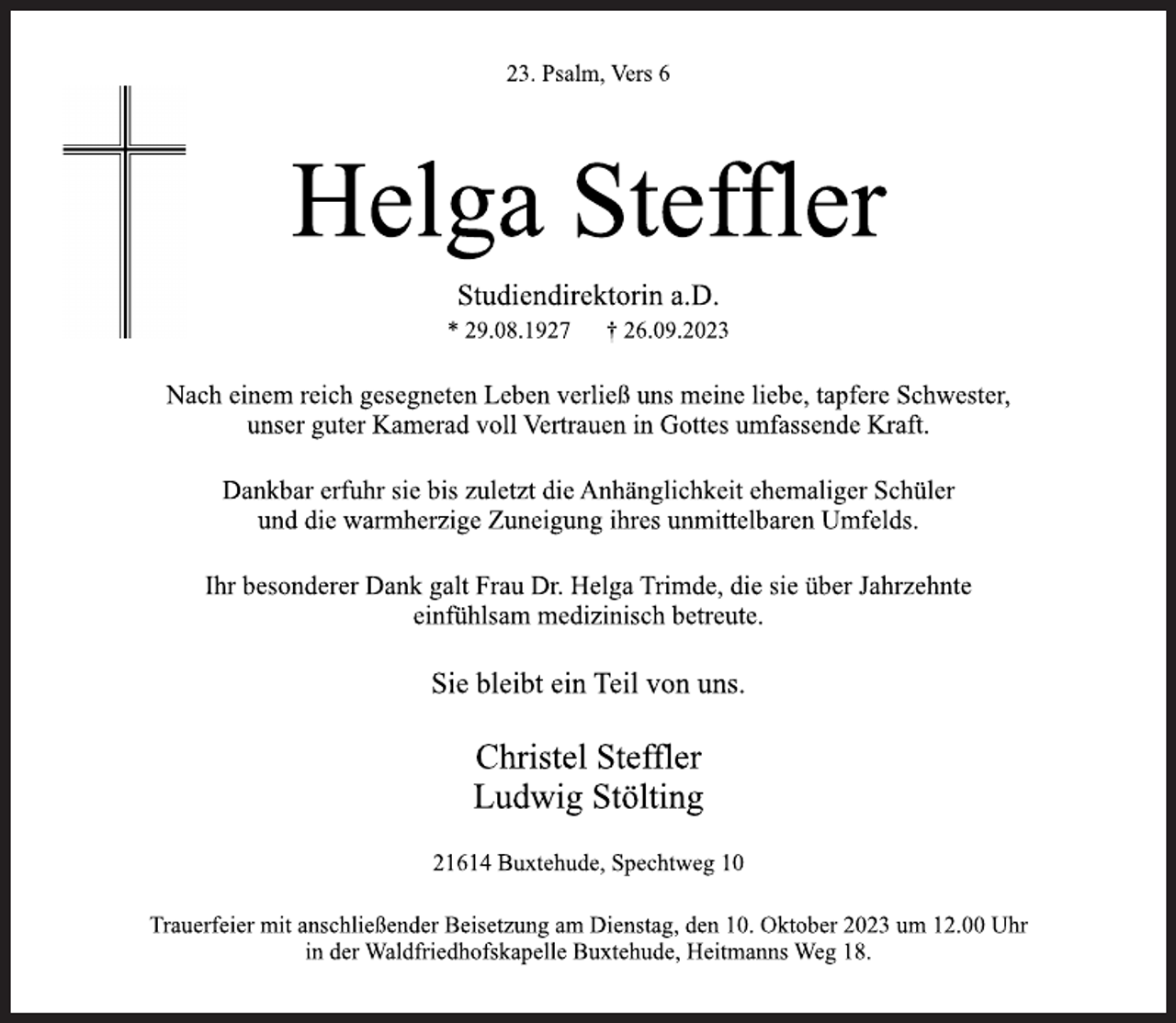 <p>23. Psalm, Vers 6<br />Helga Steffler<br />Studiendirektorin a.D.<br />* 29.08.1927 † 26.09.2023<br />Nach einem reich gesegneten Leben verließ uns meine liebe, tapfere Schwester,</p><p>unser guter Kamerad voll Vertrauen in Gottes umfassende Kraft.<br />Dankbar erfuhr sie bis zuletzt die Anhänglichkeit ehemaliger Schüler<br />und die warmherzige Zuneigung ihres unmittelbaren Umfelds.<br />Ihr besonderer Dank galt Frau Dr. Helga Trimde, die sie über Jahrzehnte</p><p>einfühlsam medizinisch betreute.<br />Sie bleibt ein Teil von uns.<br />Christel Steffler</p><p>Ludwig Stölting<br />21614 Buxtehude, Spechtweg 10<br />Trauerfeier mit anschließender Beisetzung am Dienstag, den 10. Oktober 2023 um 12.00 Uhr</p><p>in der Waldfriedhofskapelle Buxtehude, Heitmanns Weg 18.</p>