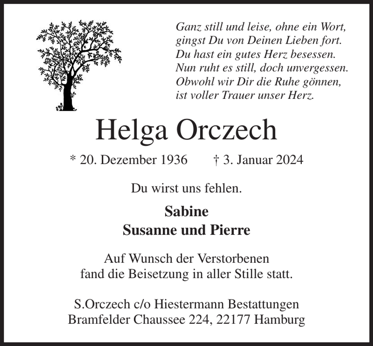 <p>Ganz still und leise, ohne ein Wort,<br />gingst Du von Deinen Lieben fort.<br />Du hast ein gutes Herz besessen.<br />Nun ruht es still, doch unvergessen.<br />Obwohl wir Dir die Ruhe gönnen,<br />ist voller Trauer unser Herz.<br />Helga Orczech<br />* 20. Dezember 1936 † 3. Januar 2024<br />Du wirst uns fehlen.<br />Sabine<br />Susanne und Pierre<br />Auf Wunsch der Verstorbenen<br />fand die Beisetzung in aller Stille statt.</p><p>S.Orczech c/o Hiestermann Bestattungen<br />Bramfelder Chaussee 224, 22177 Hamburg</p>