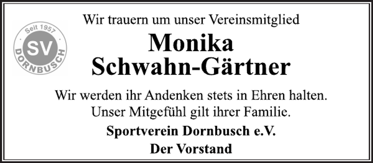 <p>Wir trauern um unser Vereinsmitglied<br />Monika Schwahn-Gärtner<br />Wir werden ihr Andenken stets in Ehren halten.<br />Unser Mitgefühl gilt ihrer Familie.<br />Sportverein Dornbusch e.V.<br />Der Vorstand</p>