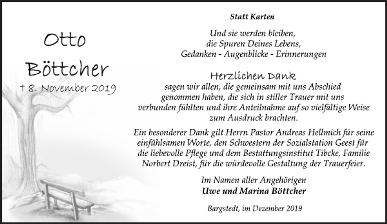 <p>Statt Karten<br />Und sie werden bleiben,<br />die Spuren Deines Lebens,<br />Gedanken - Augenblicke - Erinnerungen<br />Herzlichen Dank<br />sagen wir allen, die gemeinsam mit uns Abschied<br />genommen haben, die sich in stiller Trauer mit uns<br />verbunden fühlten und ihre Anteilnahme auf so vielfältige Weise<br />zum Ausdruck brachten.<br />Ein besonderer Dank gilt Herrn Pastor Andreas Hellmich für seine<br />einfühlsamen Worte, den Schwestern der Sozialstation Geest für<br />die liebevolle Pflege und dem Bestattungsinstitut Tibcke, Familie<br />Norbert Dreist, für die würdevolle Gestaltung der Trauerfeier.<br />Im Namen aller Angehörigen<br />Uwe und Marina Böttcher<br />Bargstedt, im Dezember 2019<br />Otto Böttcher<br />+ 8. November 2019</p>