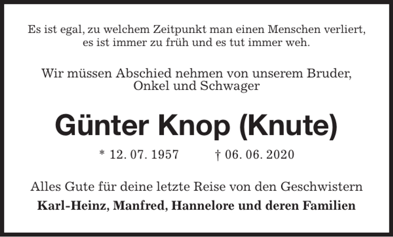 <p>Es ist egal, zu welchem Zeitpunkt man einen Menschen verliert, es ist immer zu früh und es tut immer weh.<br />Wir müssen Abschied nehmen von unserem Bruder,<br />Onkel und Schwager<br />Günter Knop (Knute)<br />* 12. 07. 1957 † 06. 06. 2020<br />Alles Gute für deine letzte Reise von den Geschwistern<br />Karl-Heinz, Manfred, Hannelore und deren Familien</p>