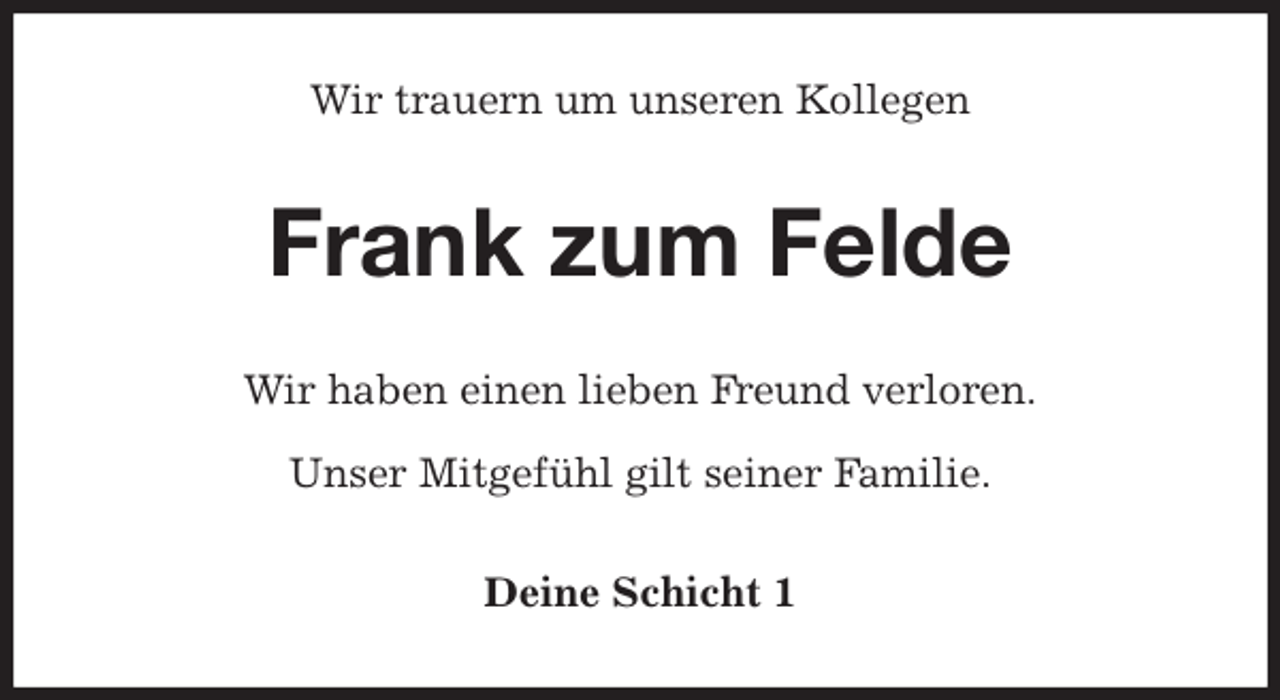 <p>Wir trauern um unseren Kollegen<br />Frank zum Felde<br />Wir haben einen lieben Freund verloren.</p><p>Unser Mitgefühl gilt seiner Familie.<br />Deine Schicht 1</p>