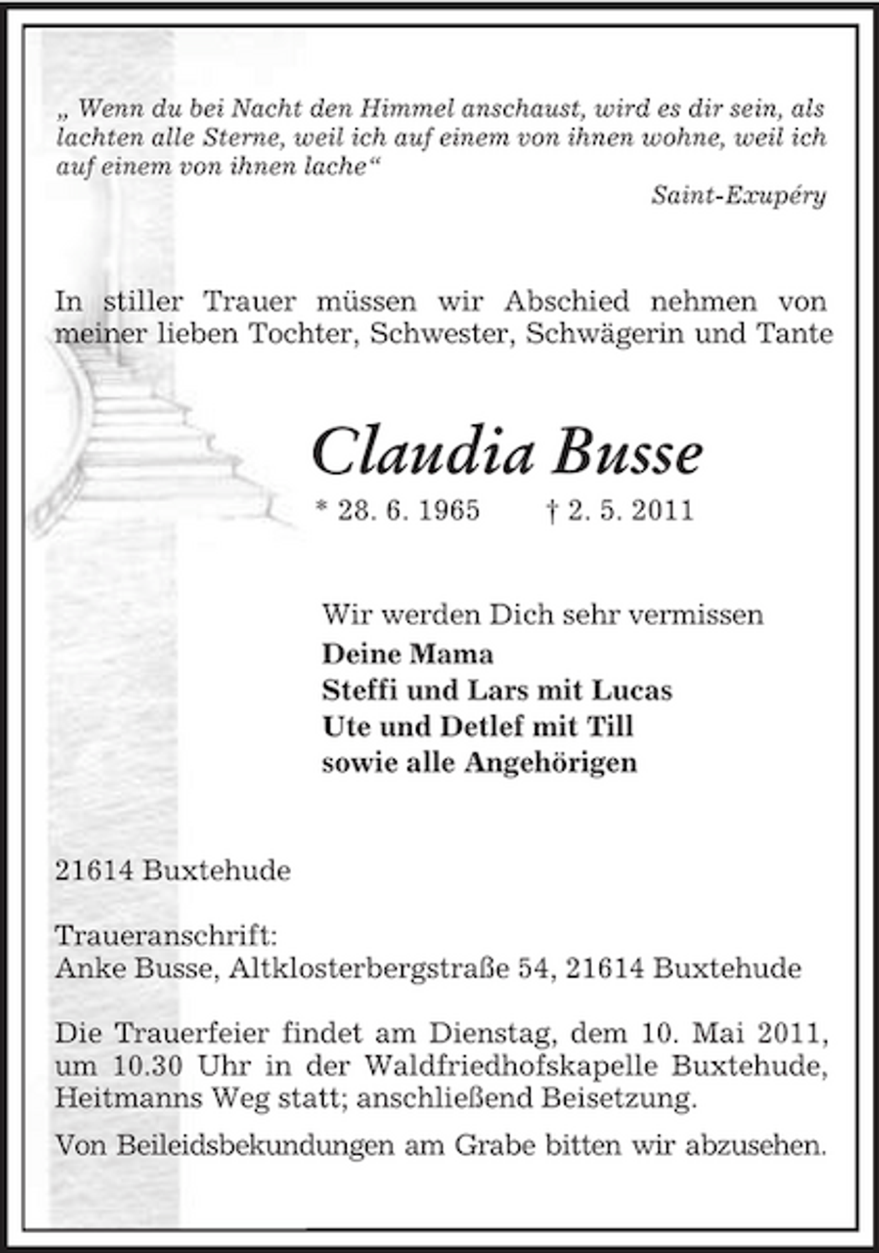 <p>„ Wenn du bei Nacht den Himmel anschaust, wird es dir sein, als lachten alle Sterne, weil ich auf einem von ihnen wohne, weil ich auf einem von ihnen lache“<br />Saint-Exupéry<br />In stiller Trauer müssen wir Abschied nehmen von<br />meiner lieben Tochter, Schwester, Schwägerin und Tante<br />Claudia Busse<br />* 28. 6. 1965 † 2. 5. 2011<br />Wir werden Dich sehr vermissen<br />Deine Mama<br />Steffi und Lars mit Lucas<br />Ute und Detlef mit Till<br />sowie alle Angehörigen<br />21614 Buxtehude</p>
<p>Traueranschrift:<br />Anke Busse, Altklosterbergstraße 54, 21614 Buxtehude</p>
<p>Die Trauerfeier findet am Dienstag, dem 10. Mai 2011, um 10.30 Uhr in der Waldfriedhofskapelle Buxtehude, Heitmanns Weg statt; anschließend Beisetzung.<br />Von Beileidsbekundungen am Grabe bitten wir abzusehen.</p>