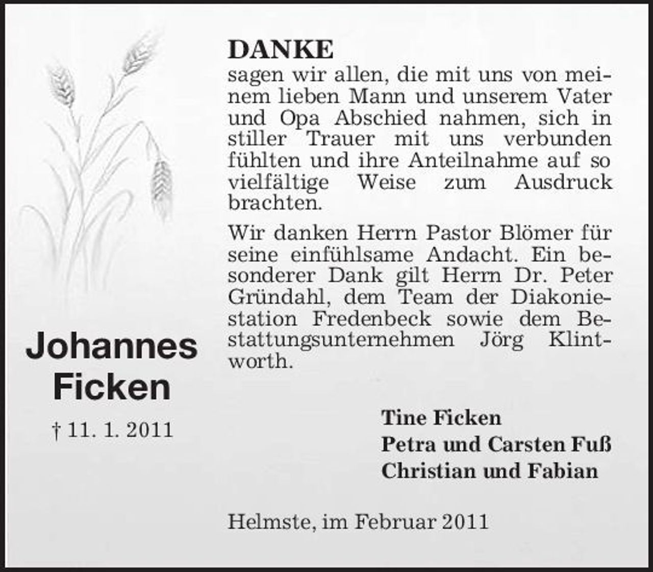 <p>DANKE<br />sagen wir allen, die mit uns von meinem lieben Mann und unserem Vater und Opa Abschied nahmen, sich in stiller Trauer mit uns verbunden fühlten und ihre Anteilnahme auf so vielfältige Weise zum Ausdruck brachten. Wir danken Herrn Pastor Blömer für seine einfühlsame Andacht. Ein besonderer Dank gilt Herrn Dr. Peter Gründahl, dem Team der Diakoniestation Fredenbeck sowie dem Bestattungsunternehmen Jörg Klintworth. Tine Ficken Petra und Carsten Fuß Christian und Fabian Helmste, im Februar 2011</p><p>Johannes Ficken<br />† 11. 1. 2011</p>