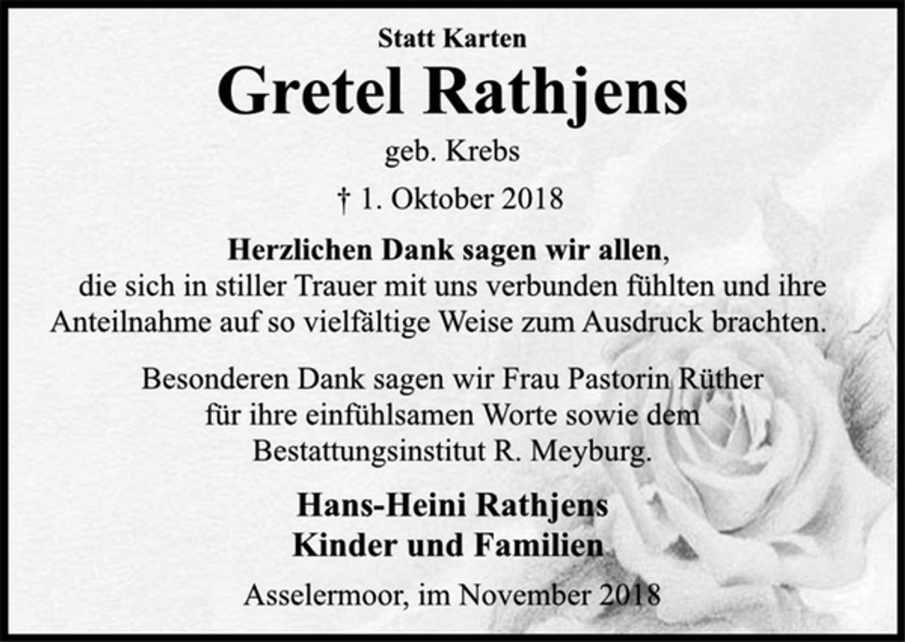<p>Statt Karten<br />Gretel Rathjens<br />geb. Krebs<br />† 1. Oktober 2018<br />Herzlichen Dank sagen wir allen,<br />die sich in stiller Trauer mit uns verbunden fühlten und ihre<br />Anteilnahme auf so vielfältige Weise zum Ausdruck brachten.<br />Besonderen Dank sagen wir Frau Pastorin Rüther<br />für ihre einfühlsamen Worte sowie dem<br />Bestattungsinstitut R. Meyburg.<br />Hans-Heini Rathjens<br />Kinder und Familien<br />Asselermoor, im November 2018</p>