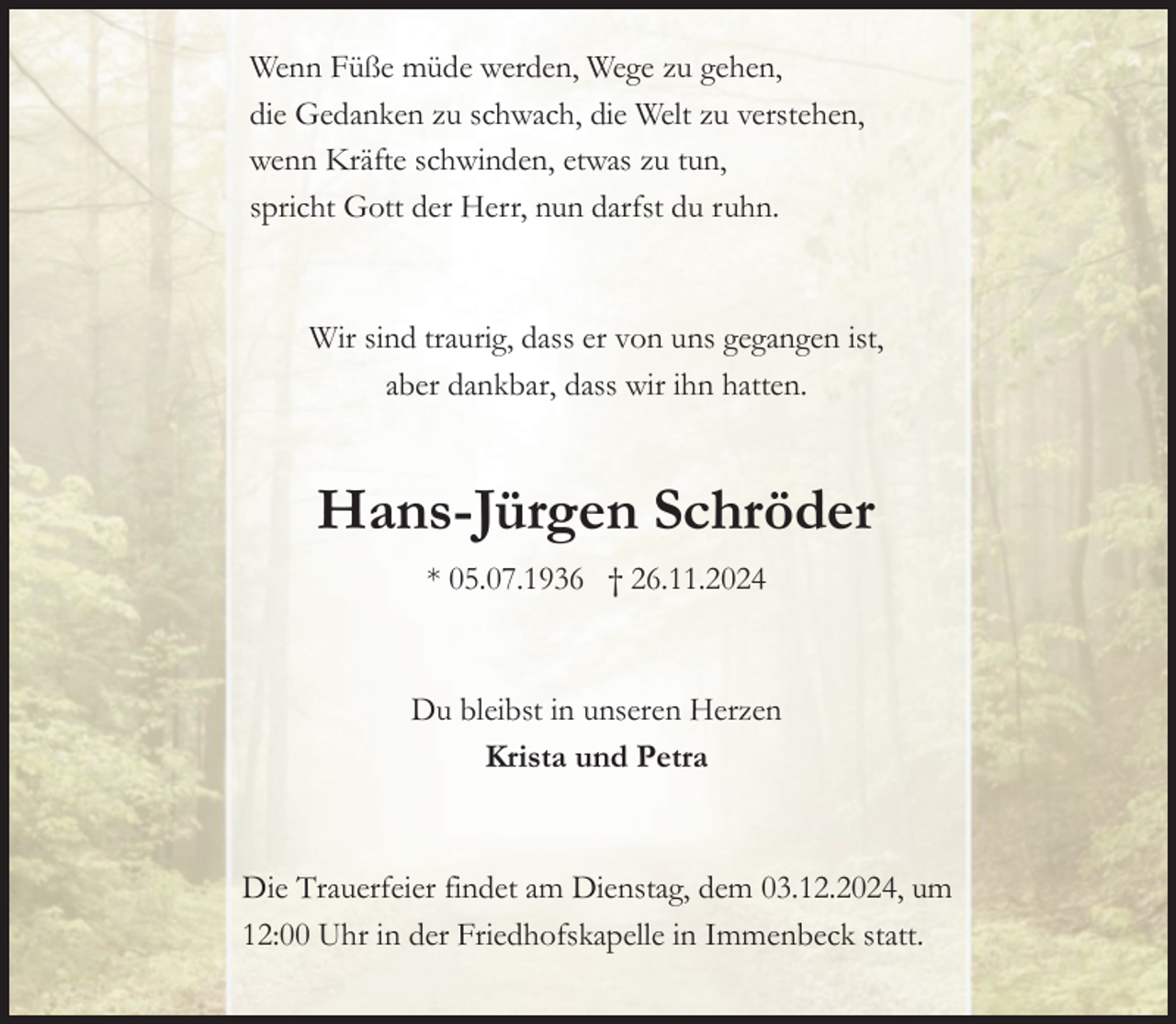 <p>Wenn Füße müde werden, Wege zu gehen,<br />die Gedanken zu schwach, die Welt zu verstehen,<br />wenn Kräfte schwinden, etwas zu tun,<br />spricht Gott der Herr, nun darfst du ruhn.</p><p>Wir sind traurig, dass er von uns gegangen ist,<br />aber dankbar, dass wir ihn hatten.</p><p>Hans-Jürgen Schröder<br />* 05.07.1936 † 26.11.2024</p><p>Du bleibst in unseren Herzen<br />Krista und Petra</p><p>Die Trauerfeier findet am Dienstag, dem 03.12.2024, um<br />12:00 Uhr in der Friedhofskapelle in Immenbeck statt.</p>