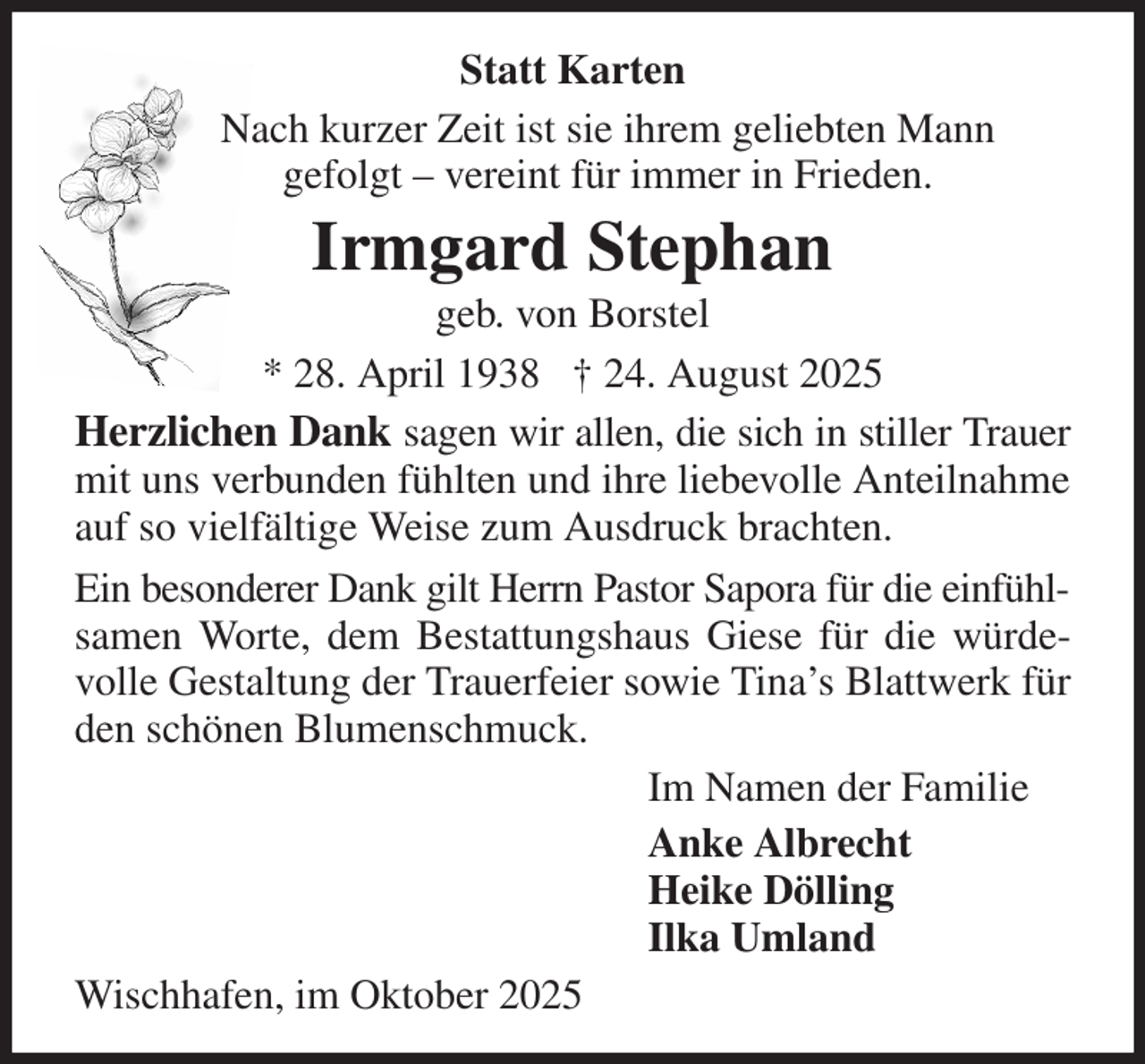 <p>Statt Karten<br />Nach kurzer Zeit ist sie ihrem geliebten Mann<br />gefolgt - vereint für immer in Frieden.<br />Irmgard Stephan<br />geb. von Borstel<br />* 28. April 1938 † 24. August 2025<br />Herzlichen Dank sagen wir allen, die sich in stiller Trauer mit uns verbunden fühlten und ihre liebevolle Anteilnahme auf so vielfältige Weise zum Ausdruck brachten.<br />Ein besonderer Dank gilt Herrn Pastor Sapora für die einfühl- samen Worte, dem Bestattungshaus Giese für die würdevolle Gestaltung der Trauerfeier sowie Tina's Blattwerk für den schönen Blumenschmuck.<br />Im Namen der Familie<br />Anke Albrecht<br />Heike Dölling<br />Ilka Umland<br />Wischhafen, im Oktober 2025</p>