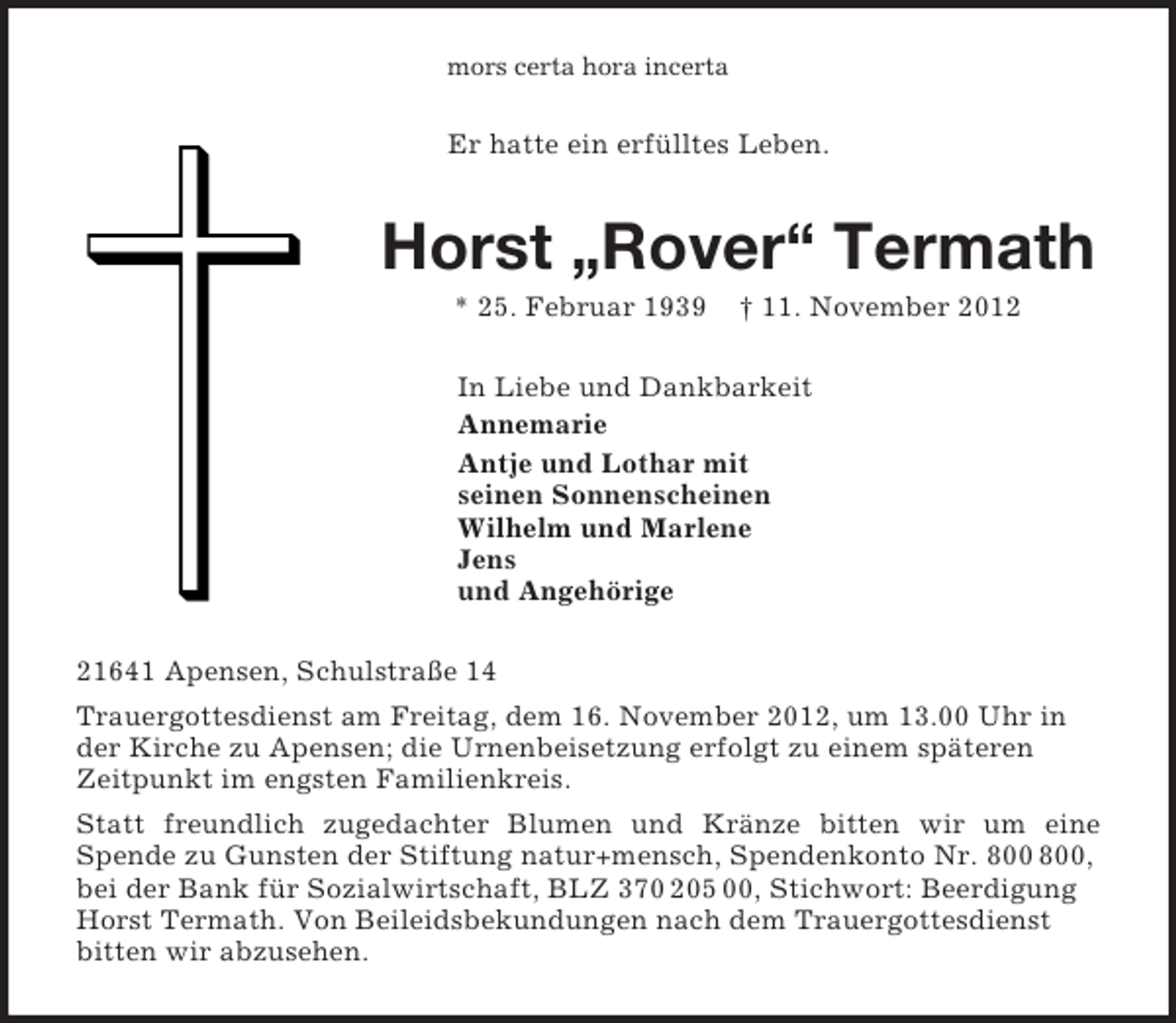 <p>mors certa hora incerta<br />Er hatte ein erfülltes Leben.<br />Horst „Rover“ Termath<br />* 25. Februar 1939 † 11. November 2012<br />In Liebe und Dankbarkeit<br />Annemarie<br />Antje und Lothar mit<br />seinen Sonnenscheinen<br />Wilhelm und Marlene<br />Jens<br />und Angehörige<br />21641 Apensen, Schulstraße 14<br />Trauergottesdienst am Freitag, dem 16. November 2012, um 13.00 Uhr in der Kirche zu Apensen; die Urnenbeisetzung erfolgt zu einem späteren Zeitpunkt im engsten Familienkreis.<br />Statt freundlich zugedachter Blumen und Kränze bitten wir um eine<br />Spende zu Gunsten der Stiftung natur+mensch, Spendenkonto Nr. 800 800, bei der Bank für Sozialwirtschaft, BLZ 370 205 00, Stichwort: Beerdigung Horst Termath. Von Beileidsbekundungen nach dem Trauergottesdienst bitten wir abzusehen.</p>