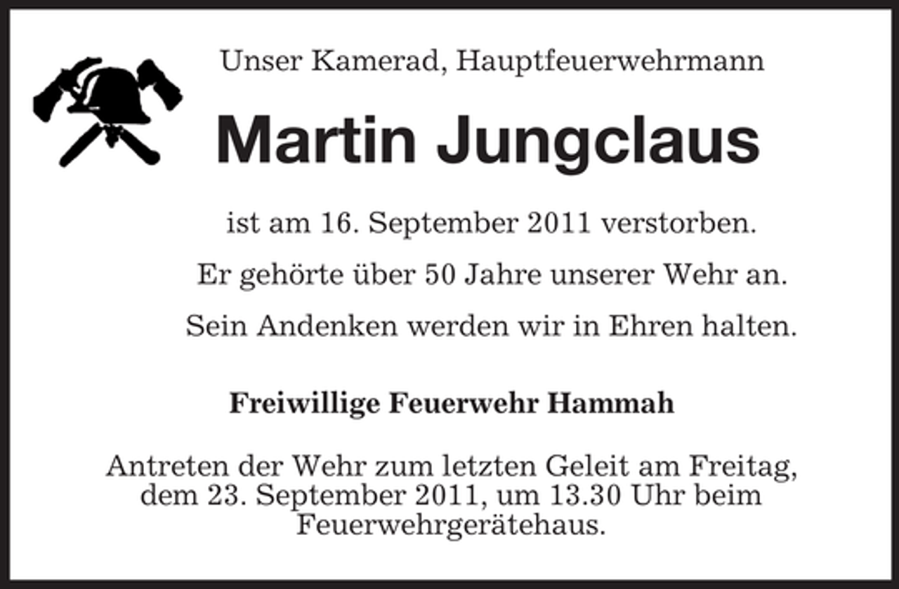 <p>Unser Kamerad, Hauptfeuerwehrmann<br />Martin Jungclaus<br />ist am 16. September 2011 verstorben.<br />Er gehörte über 50 Jahre unserer Wehr an.<br />Sein Andenken werden wir in Ehren halten.<br />Freiwillige Feuerwehr Hammah<br />Antreten der Wehr zum letzten Geleit am Freitag,<br />dem 23. September 2011, um 13.30 Uhr beim<br />Feuerwehrgerätehaus.</p>