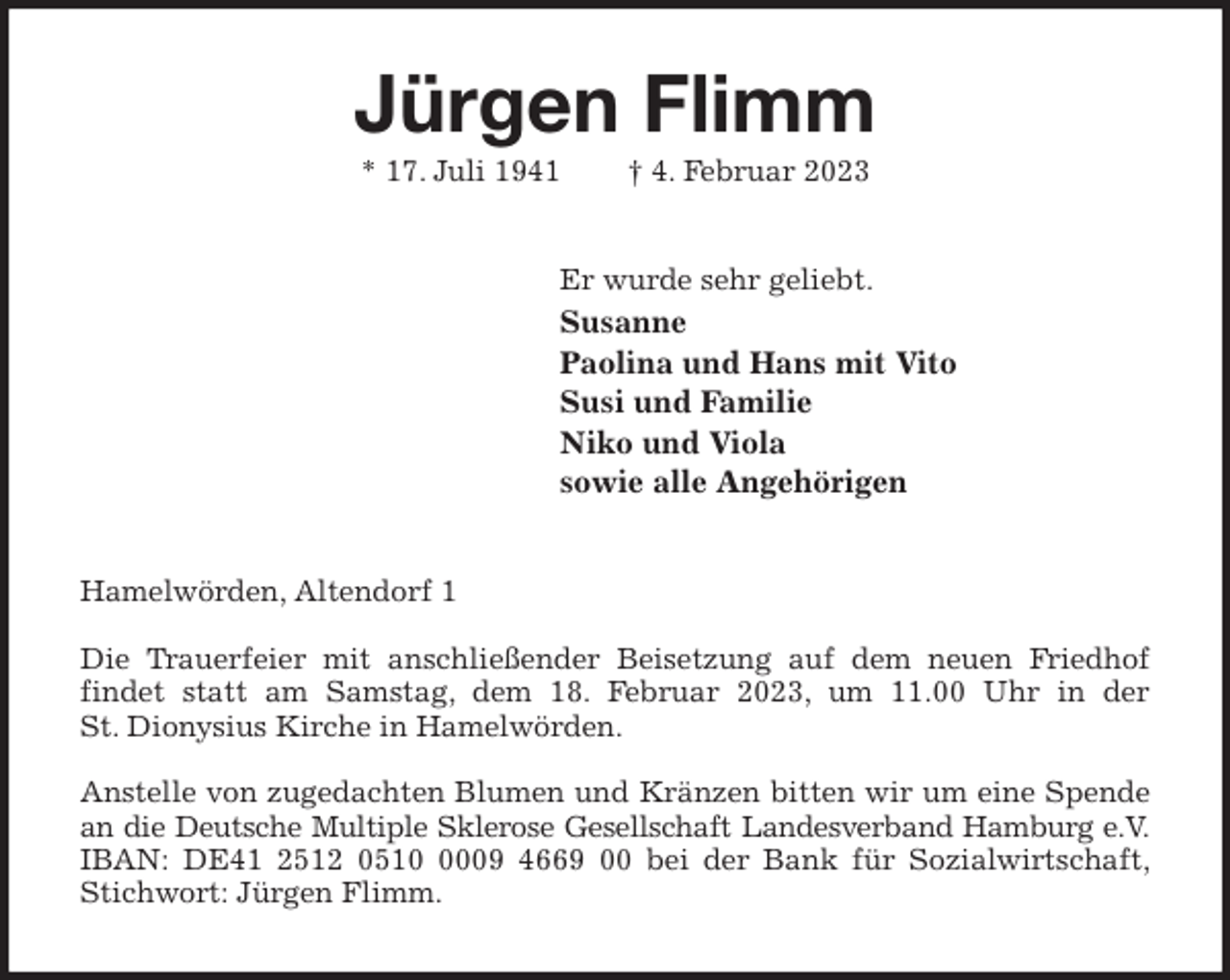 <p>Jürgen Flimm<br />* 17. Juli 1941 † 4. Februar 2023<br />Er wurde sehr geliebt.<br />Susanne<br />Paolina und Hans mit Vito<br />Susi und Familie<br />Niko und Viola<br />sowie alle Angehörigen<br />Hamelwörden, Altendorf 1</p><p>Die Trauerfeier mit anschließender Beisetzung auf dem neuen Friedhof<br />findet statt am Samstag, dem 18. Februar 2023, um 11.00 Uhr in der<br />St. Dionysius Kirche in Hamelwörden.</p><p>Anstelle von zugedachten Blumen und Kränzen bitten wir um eine Spende<br />an die Deutsche Multiple Sklerose Gesellschaft Landesverband Hamburg e.V.<br />IBAN: DE41 2512 0510 0009 4669 00 bei der Bank für Sozialwirtschaft,<br />Stichwort: Jürgen Flimm.</p>