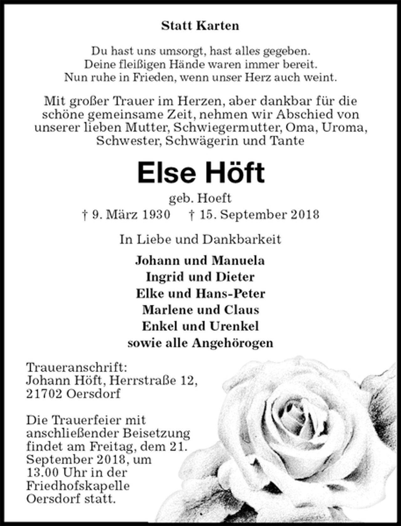 <p>Statt Karten<br />Du hast uns umsorgt, hast alles gegeben.<br />Deine fleißigen Hände waren immer bereit.<br />Nun ruhe in Frieden, wenn unser Herz auch weint.<br />Mit großer Trauer im Herzen, aber dankbar für die schöne gemeinsame Zeit, nehmen wir Abschied von<br />unserer lieben Mutter, Schwiegermutter, Oma, Uroma, Schwester, Schwägerin und Tante<br />Else Höft<br />geb. Hoeft<br />† 9. März 1930 † 15. September 2018<br />In Liebe und Dankbarkeit<br />Johann und Manuela<br />Ingrid und Dieter<br />Elke und Hans-Peter<br />Marlene und Claus<br />Enkel und Urenkel<br />sowie alle Angehörogen<br />Traueranschrift:<br />Johann Höft, Herrstraße 12,<br />21702 Oersdorf</p>
<p>Die Trauerfeier mit<br />anschließender Beisetzung<br />findet am Freitag, dem 21.<br />September 2018, um<br />13.00 Uhr in der<br />Friedhofskapelle<br />Oersdorf statt.</p>