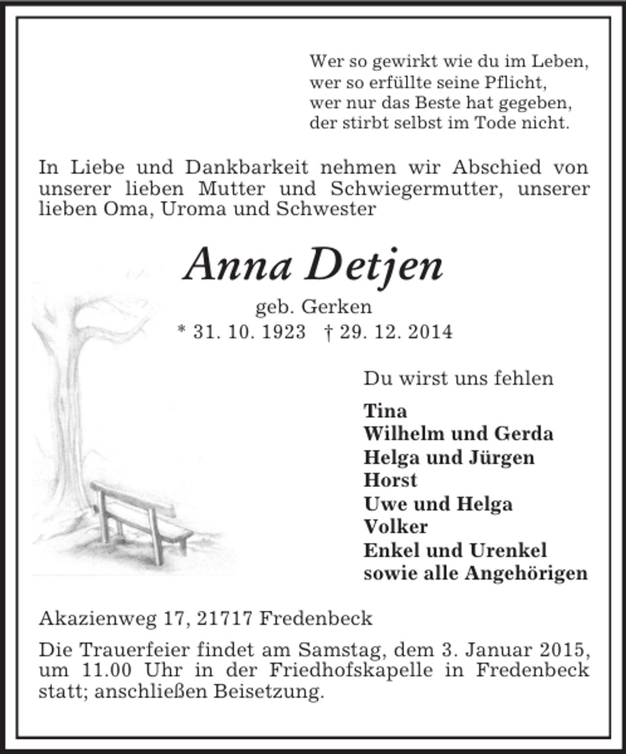 <p>Wer so gewirkt wie du im Leben,<br />wer so erfüllte seine Pflicht,<br />wer nur das Beste hat gegeben,<br />der stirbt selbst im Tode nicht.<br />In Liebe und Dankbarkeit nehmen wir Abschied von<br />unserer lieben Mutter und Schwiegermutter, unserer<br />lieben Oma, Uroma und Schwester<br />Anna Detjen<br />geb. Gerken<br />* 31. 10. 1923 † 29. 12. 2014<br />Du wirst uns fehlen<br />Tina<br />Wilhelm und Gerda<br />Helga und Jürgen<br />Horst<br />Uwe und Helga<br />Volker<br />Enkel und Urenkel<br />sowie alle Angehörigen<br />Akazienweg 17, 21717 Fredenbeck<br />Die Trauerfeier findet am Samstag, dem 3. Januar 2015, um 11.00 Uhr in der Friedhofskapelle in Fredenbeck statt; anschließen Beisetzung.</p>