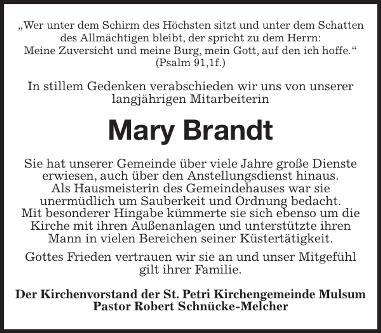 <p>„Wer unter dem Schirm des Höchsten sitzt und unter dem Schatten des Allmächtigen bleibt, der spricht zu dem Herrn:<br />Meine Zuversicht und meine Burg, mein Gott, auf den ich hoffe.“<br />(Psalm 91,1f.)<br />In stillem Gedenken verabschieden wir uns von unserer langjährigen Mitarbeiterin<br />Mary Brandt<br />Sie hat unserer Gemeinde über viele Jahre große Dienste<br />erwiesen, auch über den Anstellungsdienst hinaus.<br />Als Hausmeisterin des Gemeindehauses war sie<br />unermüdlich um Sauberkeit und Ordnung bedacht.<br />Mit besonderer Hingabe kümmerte sie sich ebenso um die Kirche mit ihren Außenanlagen und unterstützte ihren Mann in vielen Bereichen seiner Küstertätigkeit.<br />Gottes Frieden vertrauen wir sie an und unser Mitgefühl gilt ihrer Familie.<br />Der Kirchenvorstand der St. Petri Kirchengemeinde Mulsum<br />Pastor Robert Schnücke-Melcher</p>