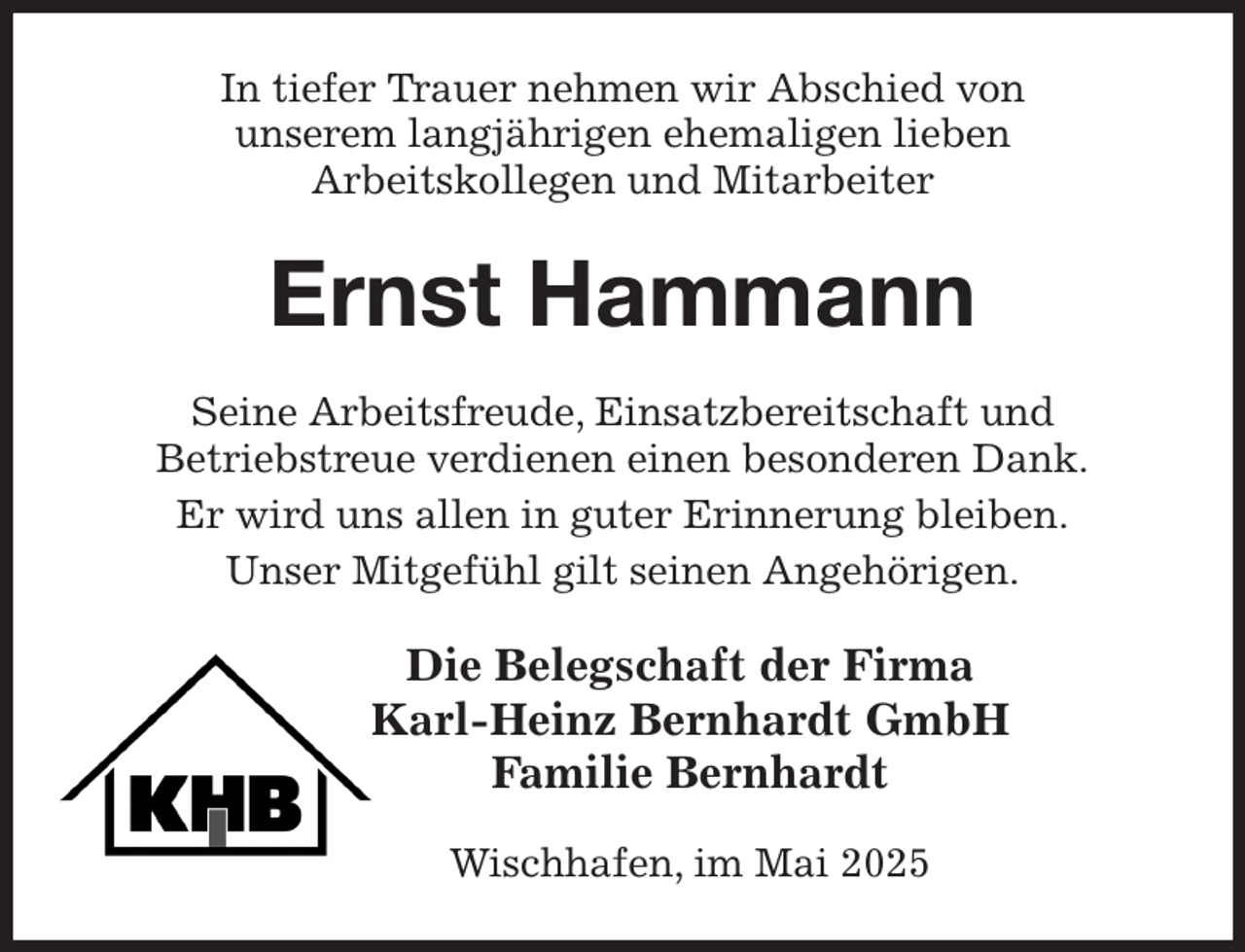 <p>In tiefer Trauer nehmen wir Abschied von<br />unserem langjährigen ehemaligen lieben<br />Arbeitskollegen und Mitarbeiter<br />Ernst Hammann<br />Seine Arbeitsfreude, Einsatzbereitschaft und<br />Betriebstreue verdienen einen besonderen Dank.<br />Er wird uns allen in guter Erinnerung bleiben.<br />Unser Mitgefühl gilt seinen Angehörigen.<br />Die Belegschaft der Firma<br />Karl-Heinz Bernhardt GmbH<br />Familie Bernhardt</p><p>Wischhafen, im Mai 2025</p>