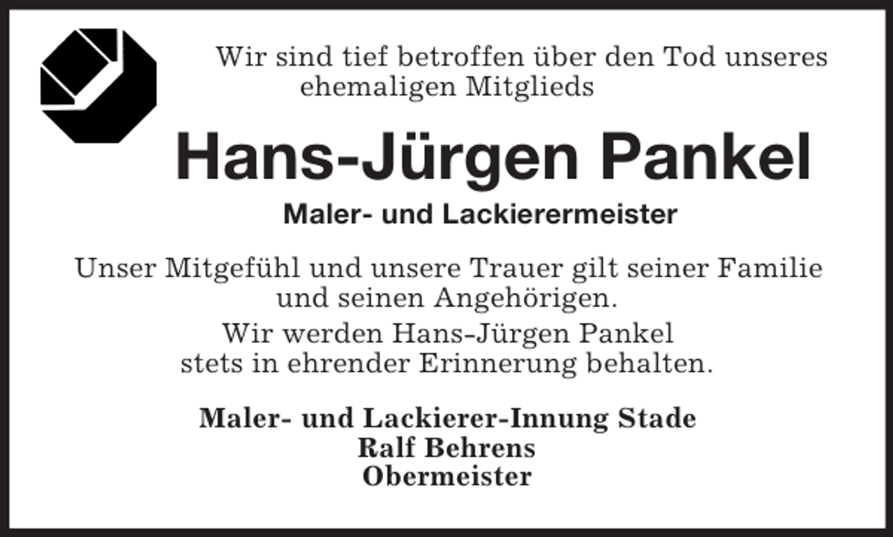 <p>Wir sind tief betroffen über den Tod unseres<br />ehemaligen Mitglieds</p><p>Hans-Jürgen Pankel<br />Maler- und Lackierermeister<br />Unser Mitgefühl und unsere Trauer gilt seiner Familie<br />und seinen Angehörigen.<br />Wir werden Hans-Jürgen Pankel<br />stets in ehrender Erinnerung behalten.<br />Maler- und Lackierer-Innung Stade<br />Ralf Behrens<br />Obermeister</p>