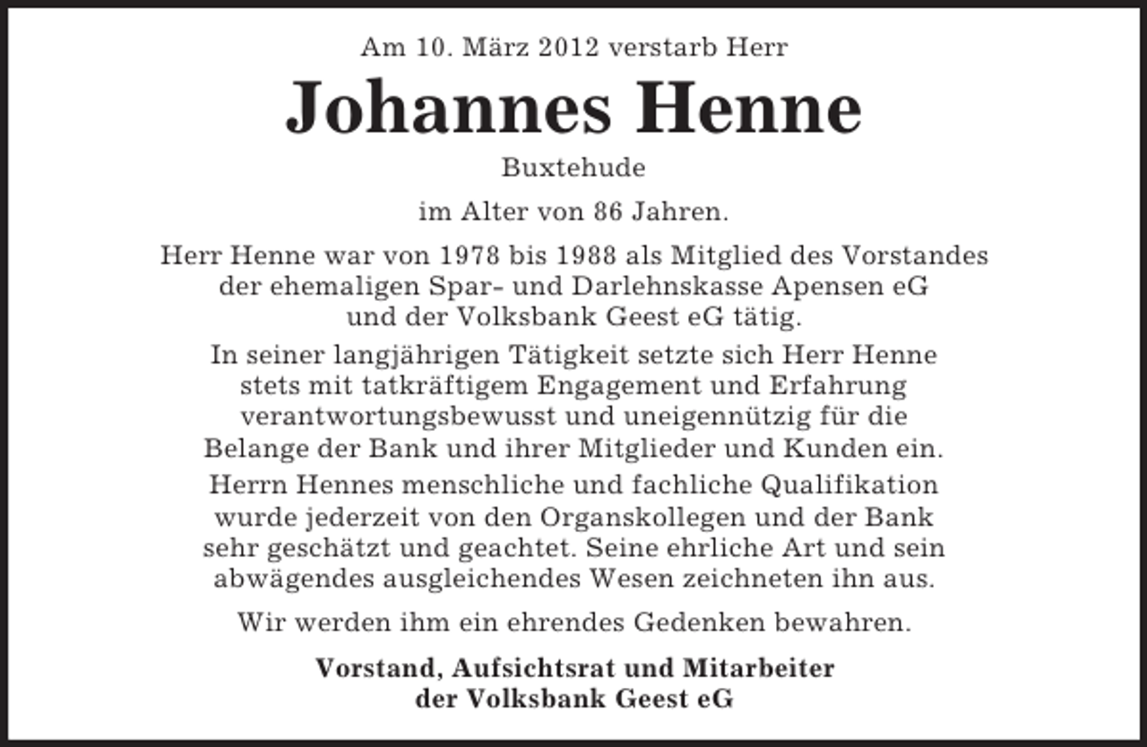 <p>Am 10. März 2012 verstarb Herr</p><p>Johannes Henne<br />Buxtehude<br />im Alter von 86 Jahren.<br />Herr Henne war von 1978 bis 1988 als Mitglied des Vorstandes<br />der ehemaligen Spar- und Darlehnskasse Apensen eG<br />und der Volksbank Geest eG tätig.<br />In seiner langjährigen Tätigkeit setzte sich Herr Henne<br />stets mit tatkräftigem Engagement und Erfahrung<br />verantwortungsbewusst und uneigennützig für die<br />Belange der Bank und ihrer Mitglieder und Kunden ein.<br />Herrn Hennes menschliche und fachliche Qualifikation<br />wurde jederzeit von den Organskollegen und der Bank<br />sehr geschätzt und geachtet. Seine ehrliche Art und sein<br />abwägendes ausgleichendes Wesen zeichneten ihn aus.<br />Wir werden ihm ein ehrendes Gedenken bewahren.<br />Vorstand, Aufsichtsrat und Mitarbeiter<br />der Volksbank Geest eG</p>