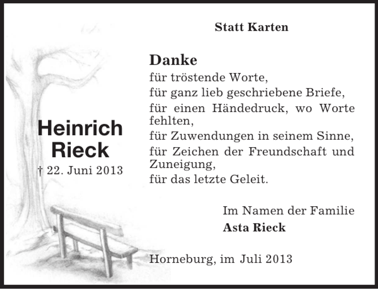<p>Statt Karten</p><p>Danke</p><p>Heinrich<br />Rieck<br />† 22. Juni 2013</p><p>für tröstende Worte,<br />für ganz lieb geschriebene Briefe,<br />für einen Händedruck, wo Worte<br />fehlten,<br />für Zuwendungen in seinem Sinne,<br />für Zeichen der Freundschaft und<br />Zuneigung,<br />für das letzte Geleit.<br />Im Namen der Familie<br />Asta Rieck<br />Horneburg, im Juli 2013</p>