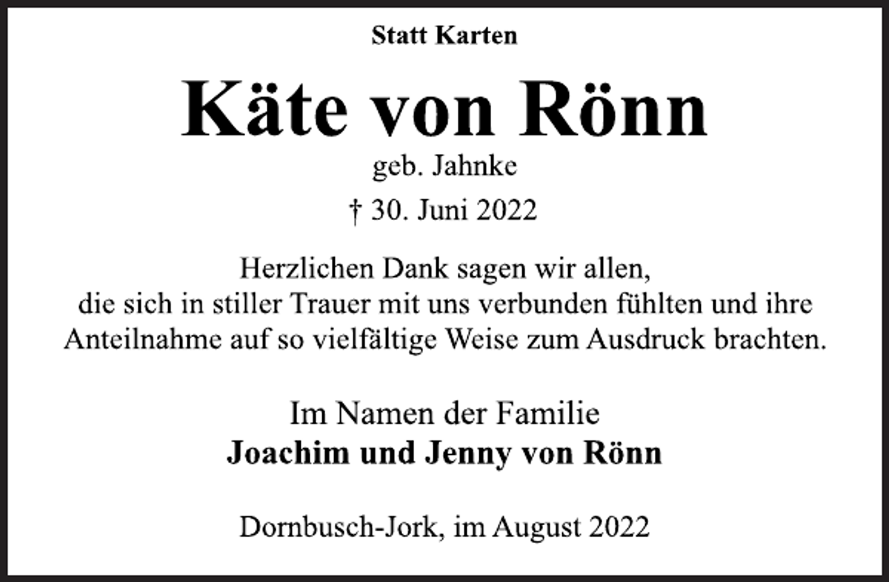 <p>Statt Karten<br />Käte von Rönn<br />geb. Jahnke<br />† 30. Juni 2022<br />Herzlichen Dank sagen wir allen,<br />die sich in stiller Trauer mit uns verbunden fühlten und ihre<br />Anteilnahme auf so vielfältige Weise zum Ausdruck brachten.<br />Im Namen der Familie<br />Joachim und Jenny von Rönn<br />Dornbusch-Jork, im August 2022</p>