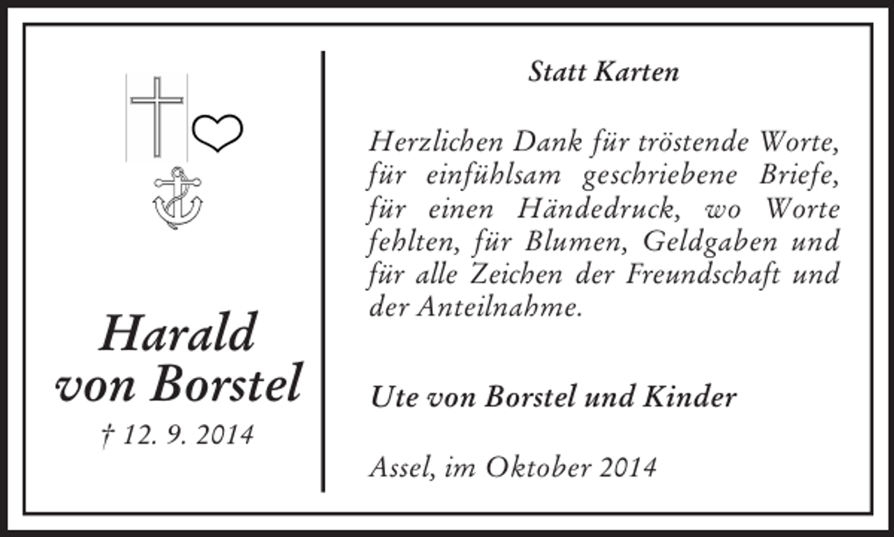 <p>Harald<br />von Borstel<br />† 12. 9. 2014<br />Statt Karten<br />Herzlichen Dank für tröstende Worte,<br />für einfühlsam geschriebene Briefe, für einen Händedruck, wo Worte fehlten, für Blumen, Geldgaben und für alle Zeichen der Freundschaft und<br />der Anteilnahme.<br />Ute von Borstel und Kinder<br />Assel, im Oktober 2014</p>