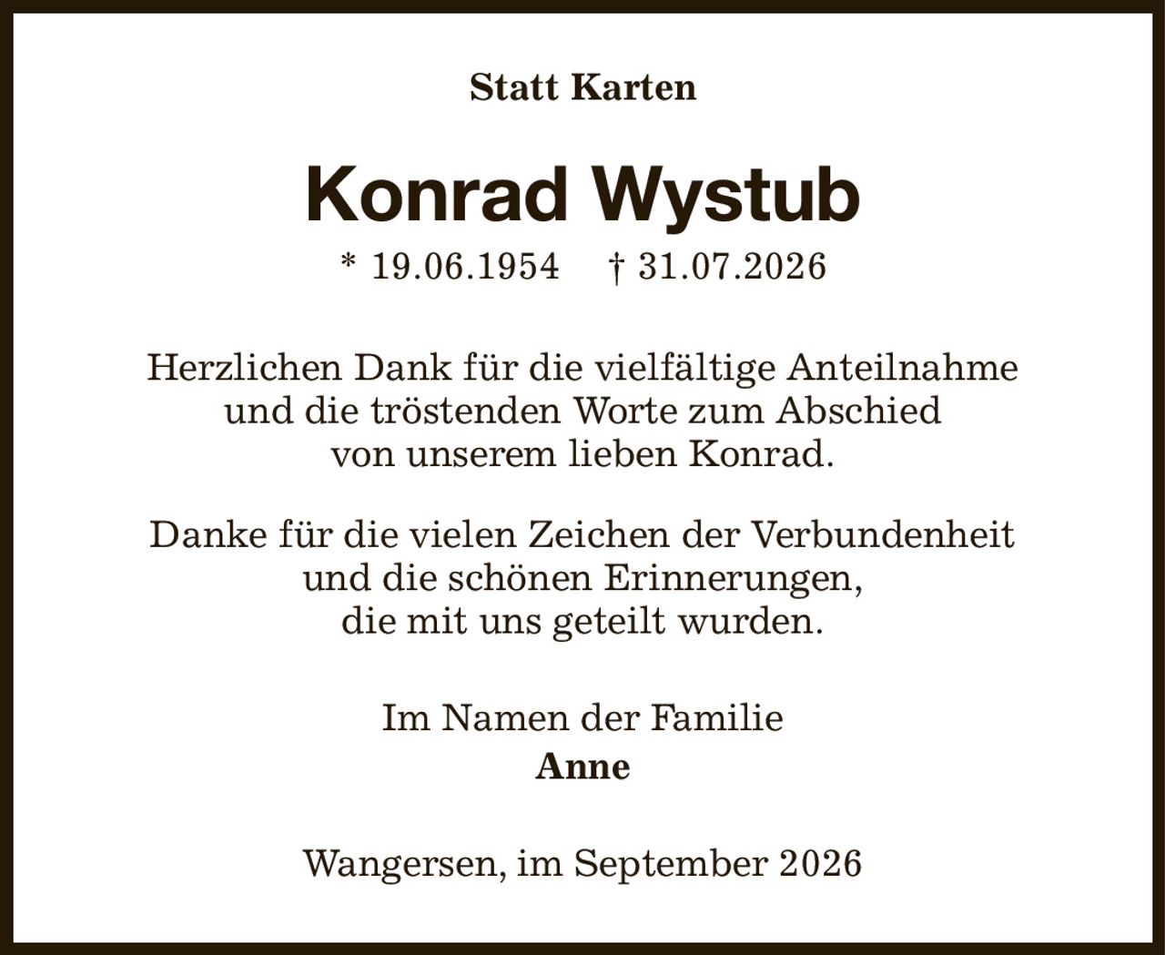 Statt Karten
Konrad Wystub
* 19.06.1954        † 31.07.2026
Herzlichen Dank für die vielfältige Anteilnahme
und die tröstenden Worte zum Abschied
von unserem lieben Konrad.

Danke für die vielen Zeichen der Verbundenheit
und die schönen Erinnerungen,
die mit uns geteilt wurden.
Im Namen der Familie
Anne
Wangersen, im September 2026