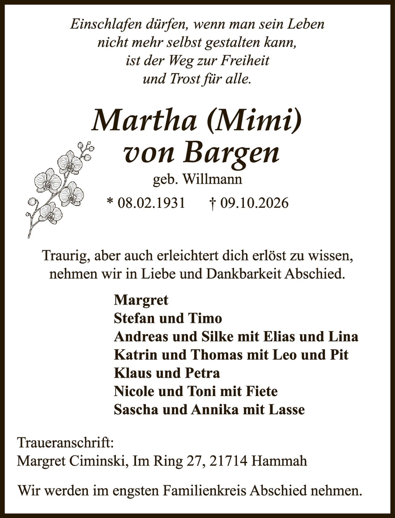 <p><i>Einschlafen dürfen, wenn man sein Leben nicht mehr selbst gestalten kann, ist der Weg zur Freiheit und Trost für alle.</i></p>

<p><strong>Martha (Mimi) von Bargen</strong><br />geb. Willmann<br />* 08.02.1931 † 09.10.2026</p>

<p>Traurig, aber auch erleichtert dich erlöst zu wissen, nehmen wir in Liebe und Dankbarkeit Abschied.</p>

<p><strong>Margret<br />Stefan und Timo<br />Andreas und Silke mit Elias und Lina<br />Katrin und Thomas mit Leo und Pit<br />Klaus und Petra<br />Nicole und Toni mit Fiete<br />Sascha und Annika mit Lasse</strong></p>

<p>Traueranschrift:<br />Margret Ciminski, Im Ring 27, 21714 Hamnah</p>

<p>Wir werden im engsten Familienkreis Abschied nehmen.</p>