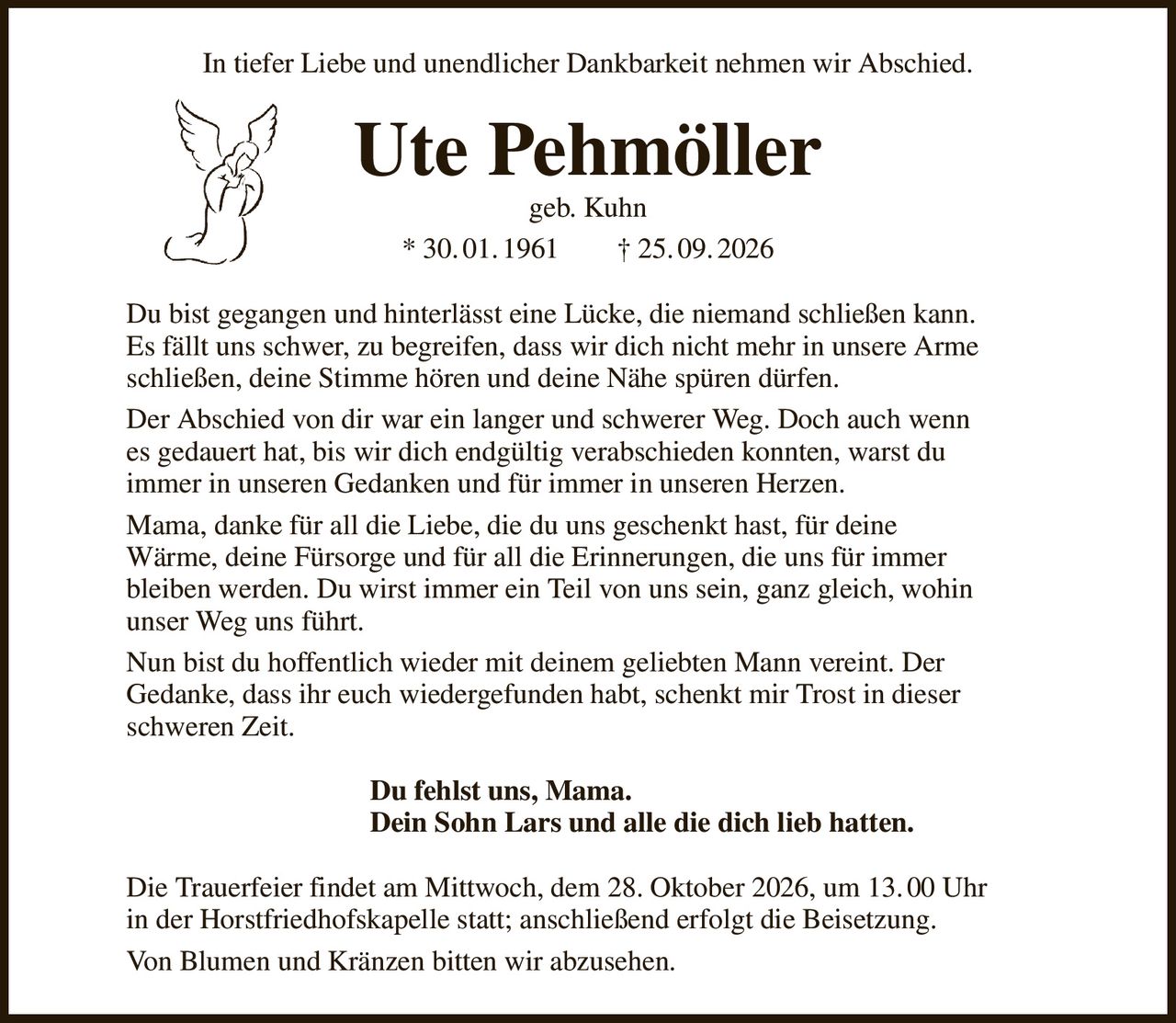 In tiefer Liebe und unendlicher Dankbarkeit nehmen wir Abschied.
Ute Pehmöller
geb. Kuhn
* 30. 01. 1961        † 25. 09. 2026
Du bist gegangen und hinterlässt eine Lücke, die niemand schließen kann.
Es fällt uns schwer, zu begreifen, dass wir dich nicht mehr in unsere Arme
schließen, deine Stimme hören und deine Nähe spüren dürfen.
Der Abschied von dir war ein langer und schwerer Weg. Doch auch wenn
es gedauert hat, bis wir dich endgültig verabschieden konnten, warst du
immer in unseren Gedanken und für immer in unseren Herzen.
Mama, danke für all die Liebe, die du uns geschenkt hast, für deine
Wärme, deine Fürsorge und für all die Erinnerungen, die uns für immer
bleiben werden. Du wirst immer ein Teil von uns sein, ganz gleich, wohin
unser Weg uns führt.
Nun bist du hoffentlich wieder mit deinem geliebten Mann vereint. Der
Gedanke, dass ihr euch wiedergefunden habt, schenkt mir Trost in dieser
schweren Zeit.
Du fehlst uns, Mama.
Dein Sohn Lars und alle die dich lieb hatten.                          
Die Trauerfeier findet am Mittwoch, dem 28. Oktober 2026, um 13. 00 Uhr
in der Horstfriedhofskapelle statt; anschließend erfolgt die Beisetzung.
Von Blumen und Kränzen bitten wir abzusehen.