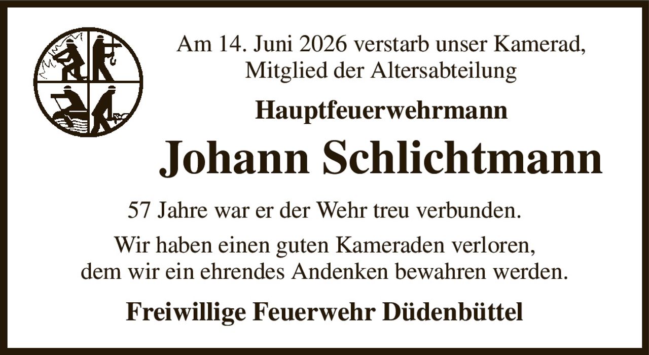 Am 14. Juni 2026 verstarb unser Kamerad,
Mitglied der Altersabteilung
Hauptfeuerwehrmann
Johann Schlichtmann
57 Jahre war er der Wehr treu verbunden.
Wir haben einen guten Kameraden verloren,
dem wir ein ehrendes Andenken bewahren werden.
Freiwillige Feuerwehr Düdenbüttel