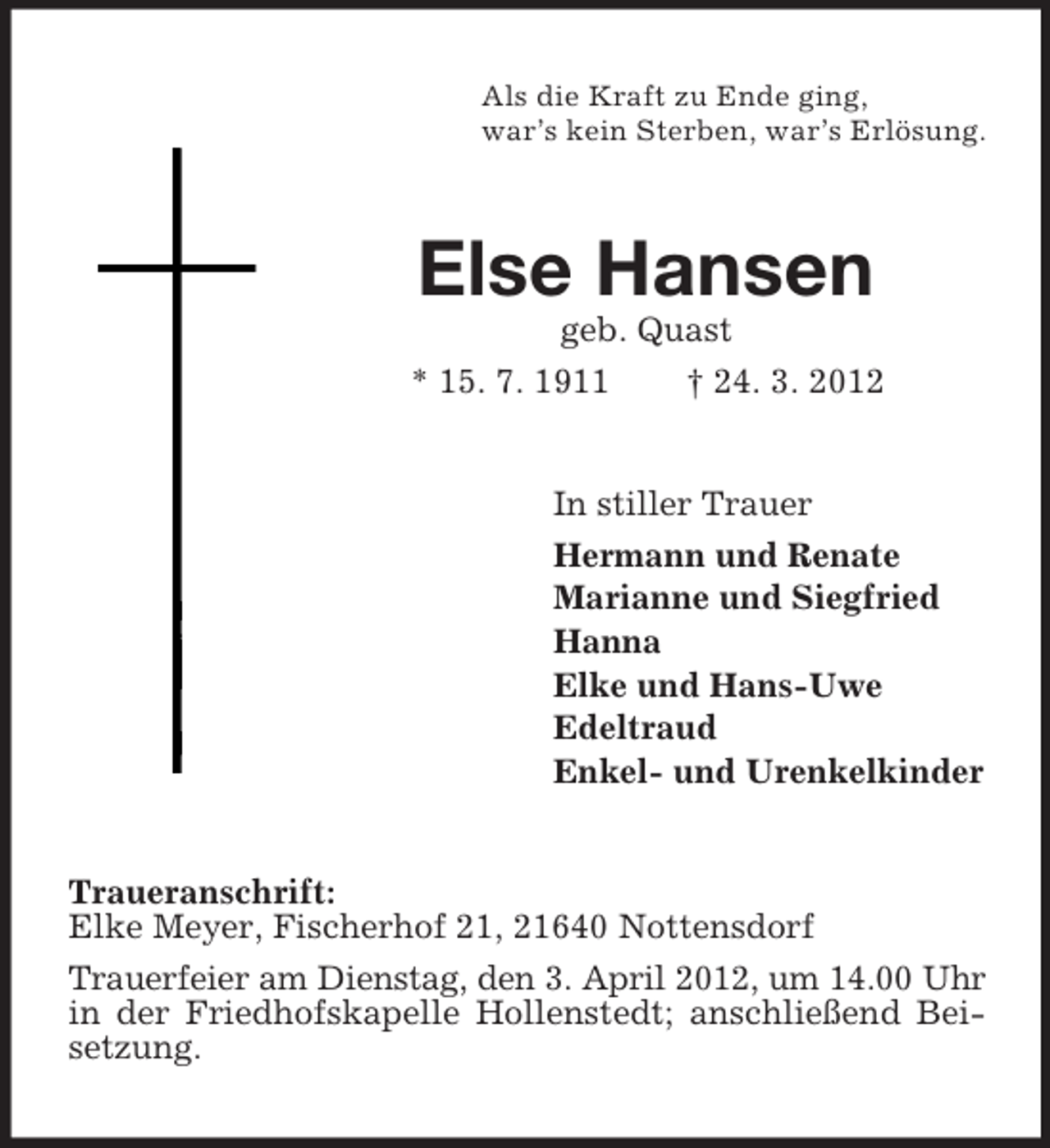 <p>Als die Kraft zu Ende ging,<br />war’s kein Sterben, war’s Erlösung.</p><p>Else Hansen<br />geb. Quast<br />* 15. 7. 1911<br />† 24. 3. 2012</p><p>In stiller Trauer<br />Hermann und Renate<br />Marianne und Siegfried<br />Hanna<br />Elke und Hans-Uwe<br />Edeltraud<br />Enkel- und Urenkelkinder</p><p>Traueranschrift:<br />Elke Meyer, Fischerhof 21, 21640 Nottensdorf<br />Trauerfeier am Dienstag, den 3. April 2012, um 14.00 Uhr<br />in der Friedhofskapelle Hollenstedt; anschließend Beisetzung.</p>