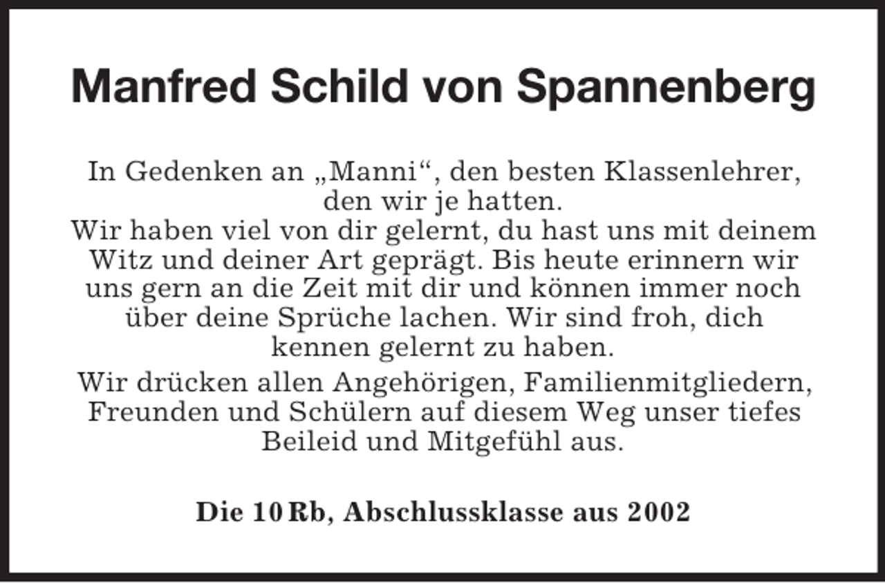 <p>Manfred Schild von Spannenberg<br />In Gedenken an „Manni“, den besten Klassenlehrer,<br />den wir je hatten.<br />Wir haben viel von dir gelernt, du hast uns mit deinem<br />Witz und deiner Art geprägt. Bis heute erinnern wir<br />uns gern an die Zeit mit dir und können immer noch<br />über deine Sprüche lachen. Wir sind froh, dich<br />kennen gelernt zu haben.<br />Wir drücken allen Angehörigen, Familienmitgliedern,<br />Freunden und Schülern auf diesem Weg unser tiefes<br />Beileid und Mitgefühl aus.<br />Die 10 Rb, Abschlussklasse aus 2002</p>