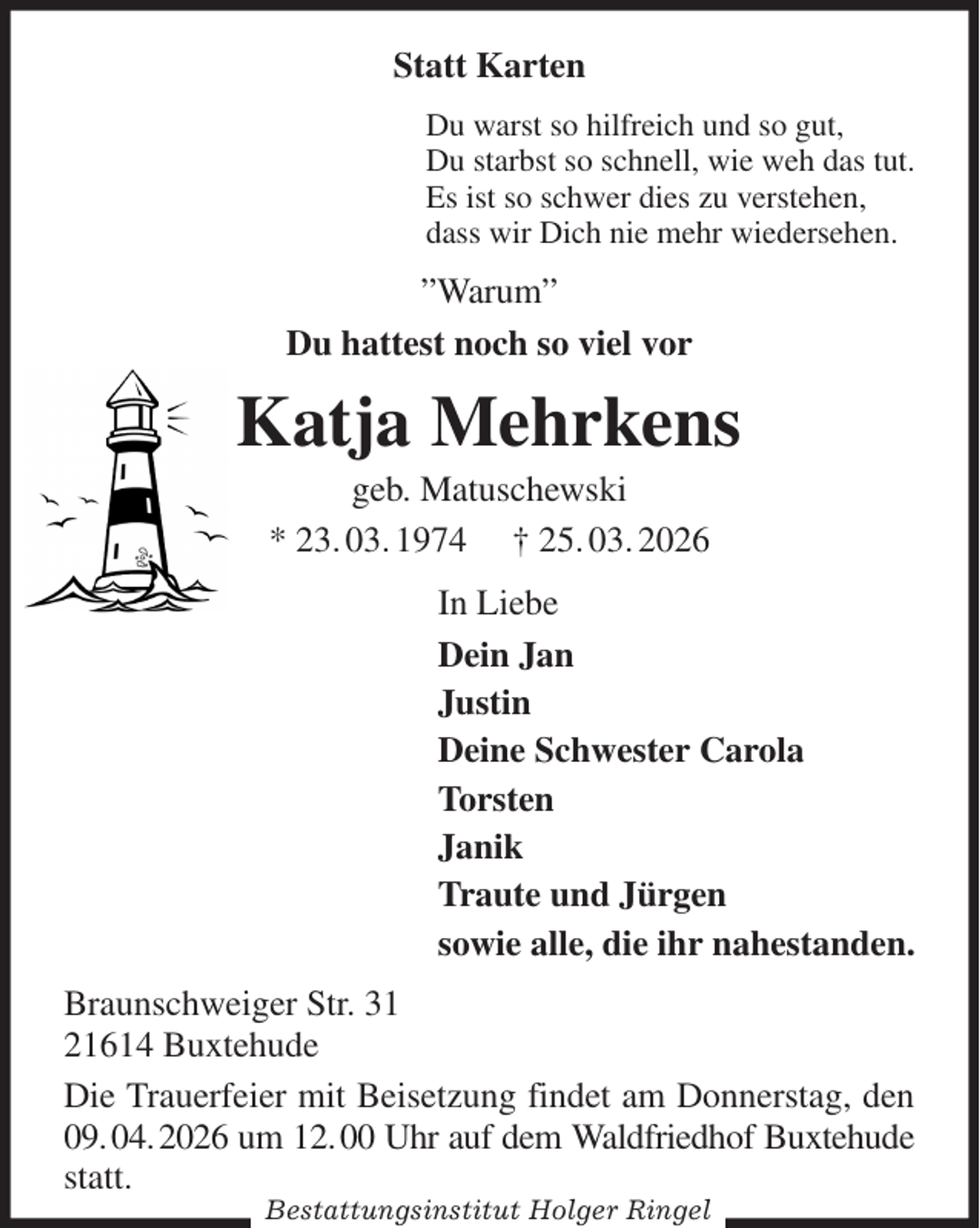 <p>Statt Karten<br />Du warst so hilfreich und so gut,<br />Du starbst so schnell, wie weh das tut.<br />Es ist so schwer dies zu verstehen,<br />dass wir Dich nie mehr wiedersehen.<br />”Warum”<br />Du hattest noch so viel vor<br />Katja Mehrkens<br />geb. Matuschewski<br />* 23. 03. 1974 † 25. 03. 2026<br />In Liebe<br />Dein Jan<br />Justin<br />Deine Schwester Carola<br />Torsten<br />Janik<br />Traute und Jürgen<br />sowie alle, die ihr nahestanden.<br />Braunschweiger Str. 31<br />21614 Buxtehude<br />Die Trauerfeier mit Beisetzung findet am Donnerstag, den 09. 04. 2026 um 12. 00 Uhr auf dem Waldfriedhof Buxtehude statt.<br />Bestattungsinstitut Holger Ringel</p>