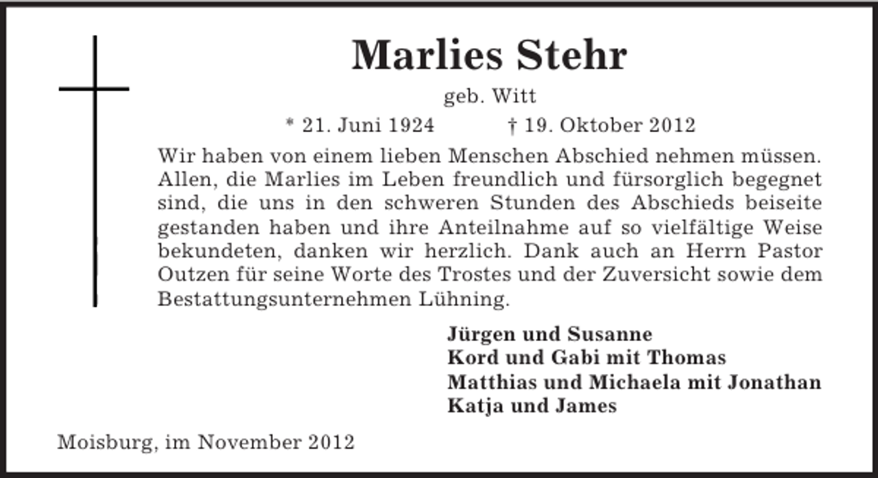 <p>Marlies Stehr<br />geb. Witt<br />* 21. Juni 1924<br />† 19. Oktober 2012<br />Wir haben von einem lieben Menschen Abschied nehmen müssen.<br />Allen, die Marlies im Leben freundlich und fürsorglich begegnet<br />sind, die uns in den schweren Stunden des Abschieds beiseite<br />gestanden haben und ihre Anteilnahme auf so vielfältige Weise<br />bekundeten, danken wir herzlich. Dank auch an Herrn Pastor<br />Outzen für seine Worte des Trostes und der Zuversicht sowie dem<br />Bestattungsunternehmen Lühning.<br />Jürgen und Susanne<br />Kord und Gabi mit Thomas<br />Matthias und Michaela mit Jonathan<br />Katja und James<br />Moisburg, im November 2012</p>