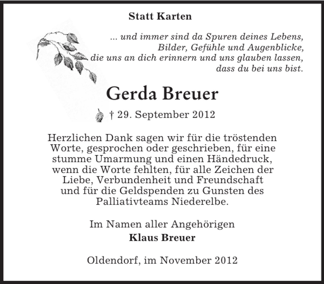 <p>Statt Karten<br />... und immer sind da Spuren deines Lebens,<br />Bilder, Gefühle und Augenblicke,<br />die uns an dich erinnern und uns glauben lassen,<br />dass du bei uns bist.<br />Gerda Breuer<br />† 29. September 2012<br />Herzlichen Dank sagen wir für die tröstenden<br />Worte, gesprochen oder geschrieben, für eine<br />stumme Umarmung und einen Händedruck,<br />wenn die Worte fehlten, für alle Zeichen der<br />Liebe, Verbundenheit und Freundschaft<br />und für die Geldspenden zu Gunsten des<br />Palliativteams Niederelbe.<br />Im Namen aller Angehörigen<br />Klaus Breuer<br />Oldendorf, im November 2012</p>