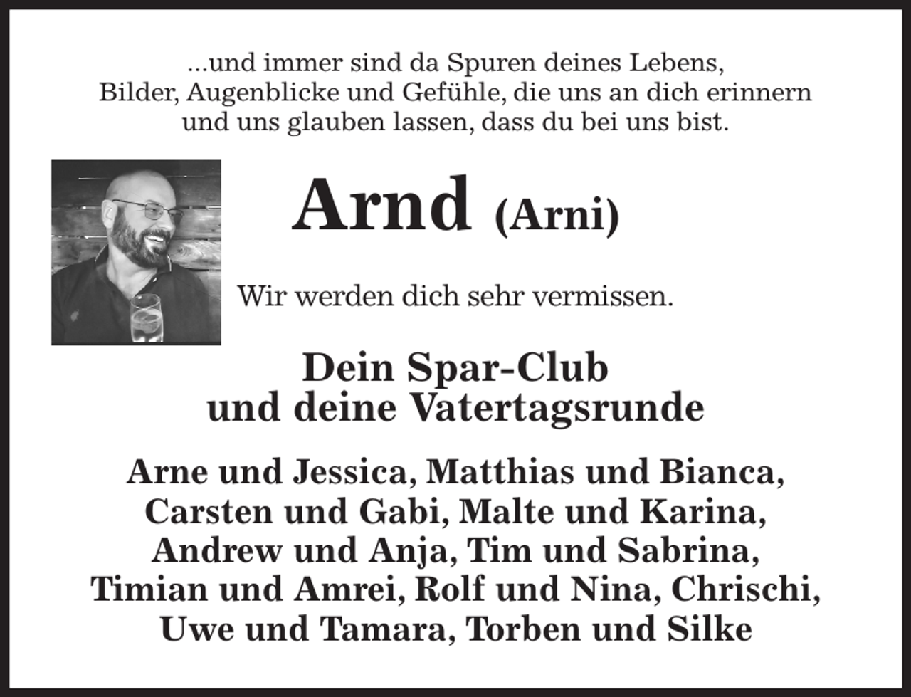 <p>...und immer sind da Spuren deines Lebens,<br />Bilder, Augenblicke und Gefühle, die uns an dich erinnern<br />und uns glauben lassen, dass du bei uns bist.<br />Arnd (Arni)<br />Wir werden dich sehr vermissen.<br />Dein Spar-Club<br />und deine Vatertagsrunde<br />Arne und Jessica, Matthias und Bianca,<br />Carsten und Gabi, Malte und Karina,<br />Andrew und Anja, Tim und Sabrina,<br />Timian und Amrei, Rolf und Nina, Chrischi,<br />Uwe und Tamara, Torben und Silke</p>