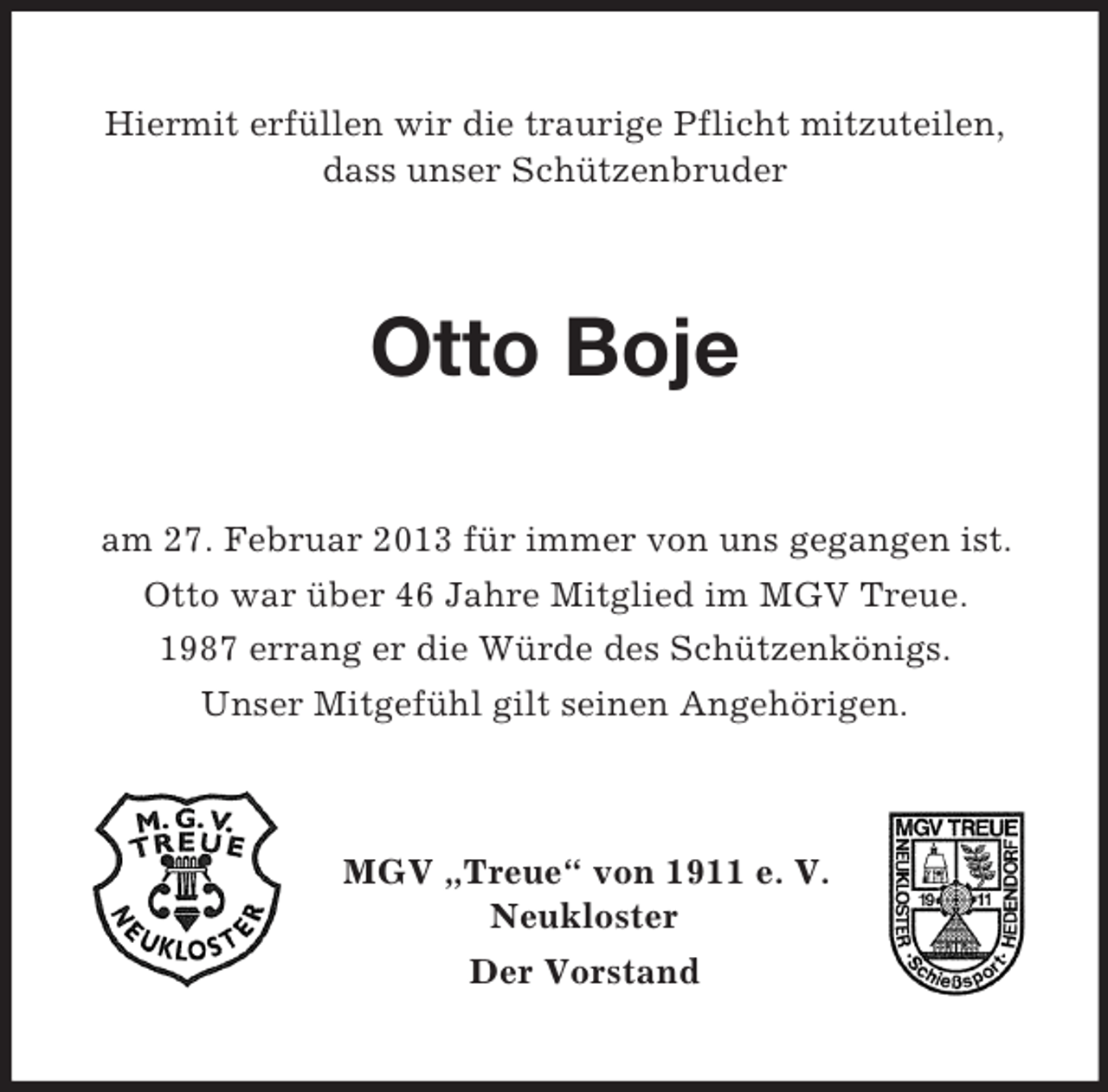 <p>Hiermit erfüllen wir die traurige Pflicht mitzuteilen,<br />dass unser Schützenbruder</p><p>Otto Boje<br />am 27. Februar 2013 für immer von uns gegangen ist.<br />Otto war über 46 Jahre Mitglied im MGV Treue.<br />1987 errang er die Würde des Schützenkönigs.<br />Unser Mitgefühl gilt seinen Angehörigen.</p><p>MGV „Treue“ von 1911 e. V.<br />Neukloster<br />Der Vorstand</p>