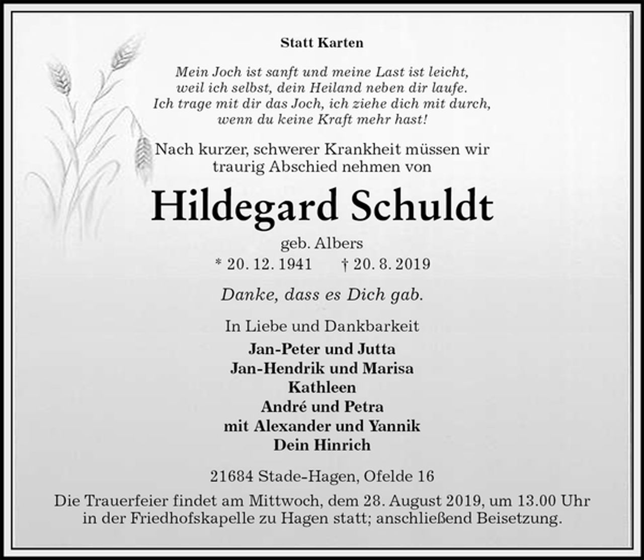 <p>Statt Karten<br />Mein Joch ist sanft und meine Last ist leicht,<br />weil ich selbst, dein Heiland neben dir laufe.<br />Ich trage mit dir das Joch, ich ziehe dich mit durch,<br />wenn du keine Kraft mehr hast!<br />Nach kurzer, schwerer Krankheit müssen wir<br />traurig Abschied nehmen von<br />Hildegard Schuldt<br />geb. Albers<br />* 20. 12. 1941 † 20. 8. 2019<br />Danke, dass es Dich gab.<br />In Liebe und Dankbarkeit<br />Jan-Peter und Jutta<br />Jan-Hendrik und Marisa<br />Kathleen<br />André und Petra<br />mit Alexander und Yannik<br />Dein Hinrich<br />21684 Stade-Hagen, Ofelde 16<br />Die Trauerfeier findet am Mittwoch, dem 28. August 2019, um 13.00 Uhr<br />in der Friedhofskapelle zu Hagen statt; anschließend Beisetzung.</p>